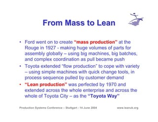 Production Systems Conference – Stuttgart - 14 June 2004 www.leanuk.org
From Mass to LeanFrom Mass to Lean
• Ford went on to create “mass production” at the
Rouge in 1927 - making huge volumes of parts for
assembly globally – using big machines, big batches,
and complex coordination as pull became push
• Toyota extended “flow production” to cope with variety
– using simple machines with quick change tools, in
process sequence pulled by customer demand
• “Lean production” was perfected by 1970 and
extended across the whole enterprise and across the
whole of Toyota City – as the “Toyota Way”
 