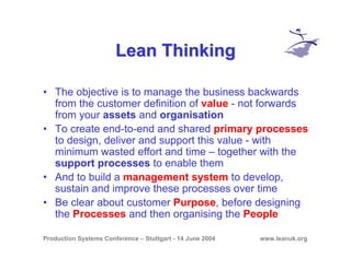 Production Systems Conference – Stuttgart - 14 June 2004 www.leanuk.org
Lean ThinkingLean Thinking
• The objective is to manage the business backwards
from the customer definition of value - not forwards
from your assets and organisation
• To create end-to-end and shared primary processes
to design, deliver and support this value - with
minimum wasted effort and time – together with the
support processes to enable them
• And to build a management system to develop,
sustain and improve these processes over time
• Be clear about customer Purpose, before designing
the Processes and then organising the People
 