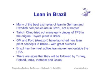 Production Systems Conference – Stuttgart - 14 June 2004 www.leanuk.org
Lean in BrazilLean in Brazil
• Many of the best examples of lean in German and
Swedish companies are in Brazil, not at home!
• Taiichi Ohno tried out many early pieces of TPS in
the original Toyota plant in Brazil
• GM and Ford (Amazon) have launched new lean
plant concepts in Brazil – with great success
• Brazil has the most active lean movement outside the
USA
• There are signs that they will be followed by Turkey,
Poland, India, Vietnam and China!
 