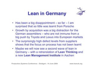 Production Systems Conference – Stuttgart - 14 June 2004 www.leanuk.org
Lean in GermanyLean in Germany
• Has been a big disappointment – so far – I am
surprised that so little was learnt from Porsche
• Growth by acquisition was a big distraction for the
German assemblers – who are not immune from a
big push by Toyota and Lexus into European markets
• The surprisingly high defect levels from suppliers
shows that the focus on process has not been learnt
• Maybe we will now see a second wave of lean in
Germany – with a retranslation of Lean Thinking and
a new Lean Management Institute in Aachen
 