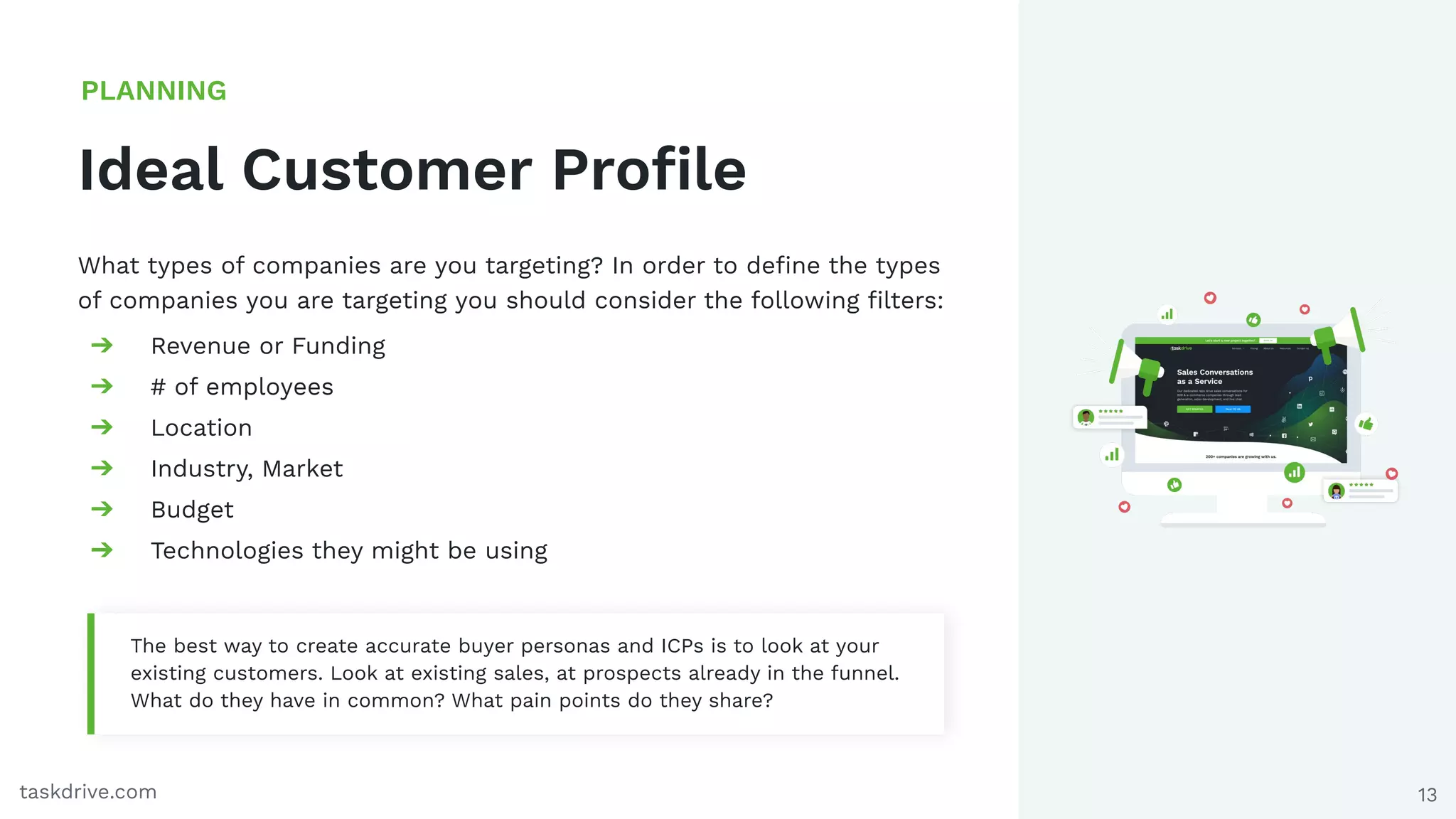 13
Ideal Customer Proﬁle
PLANNING
taskdrive.com
What types of companies are you targeting? In order to deﬁne the types
of companies you are targeting you should consider the following ﬁlters:
➔ Revenue or Funding
➔ # of employees
➔ Location
➔ Industry, Market
➔ Budget
➔ Technologies they might be using
The best way to create accurate buyer personas and ICPs is to look at your
existing customers. Look at existing sales, at prospects already in the funnel.
What do they have in common? What pain points do they share?
 