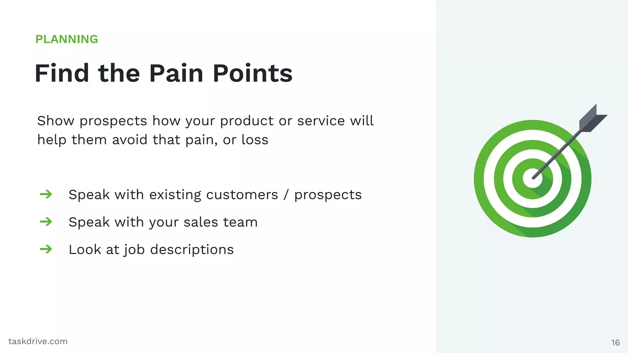 16
Find the Pain Points
PLANNING
taskdrive.com
Show prospects how your product or service will
help them avoid that pain, or loss
➔ Speak with existing customers / prospects
➔ Speak with your sales team
➔ Look at job descriptions
 