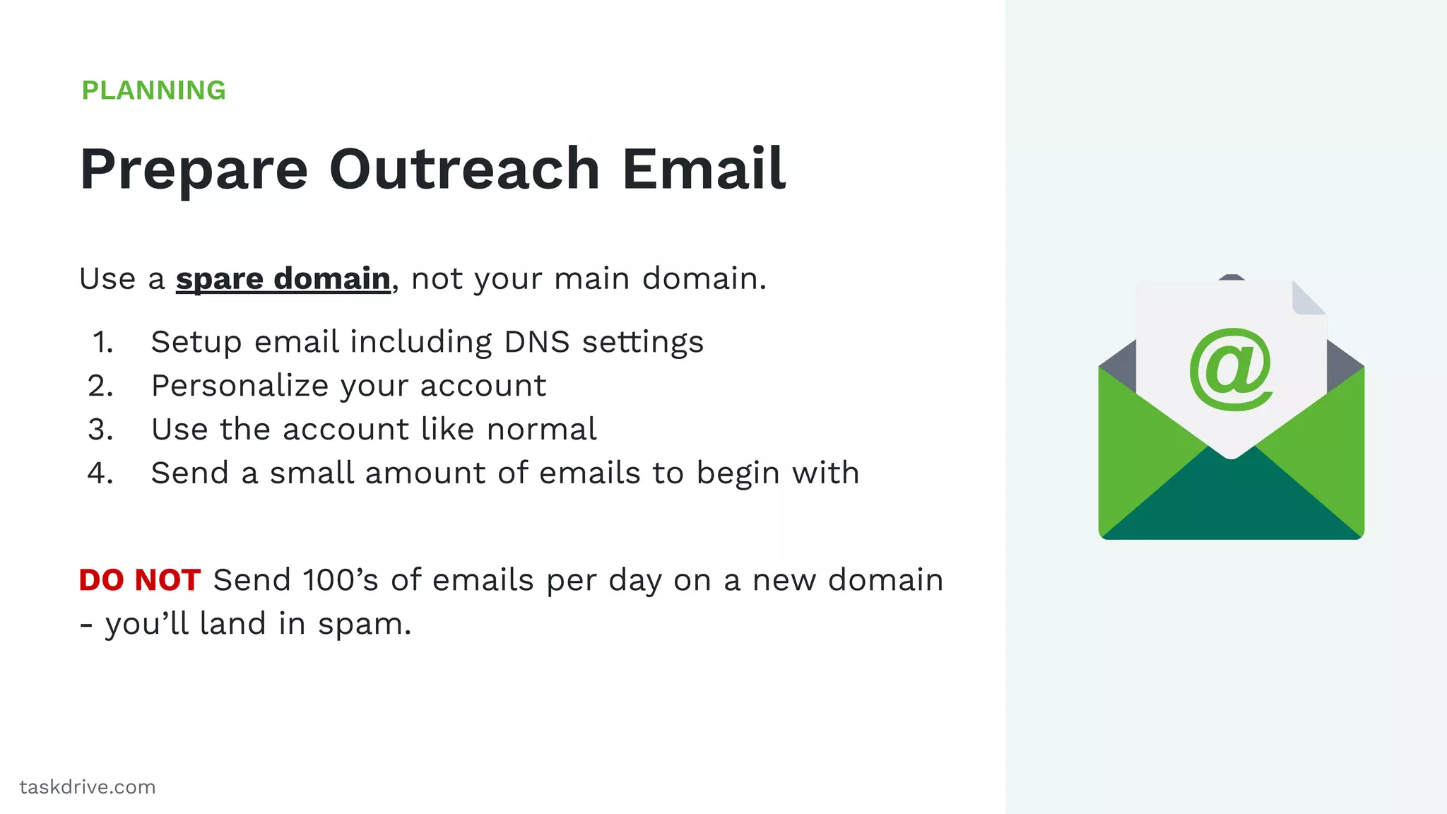 18
Prepare Outreach Email
PLANNING
taskdrive.com
Use a spare domain, not your main domain.
1. Setup email including DNS settings
2. Personalize your account
3. Use the account like normal
4. Send a small amount of emails to begin with
DO NOT Send 100’s of emails per day on a new domain
- you’ll land in spam.
 