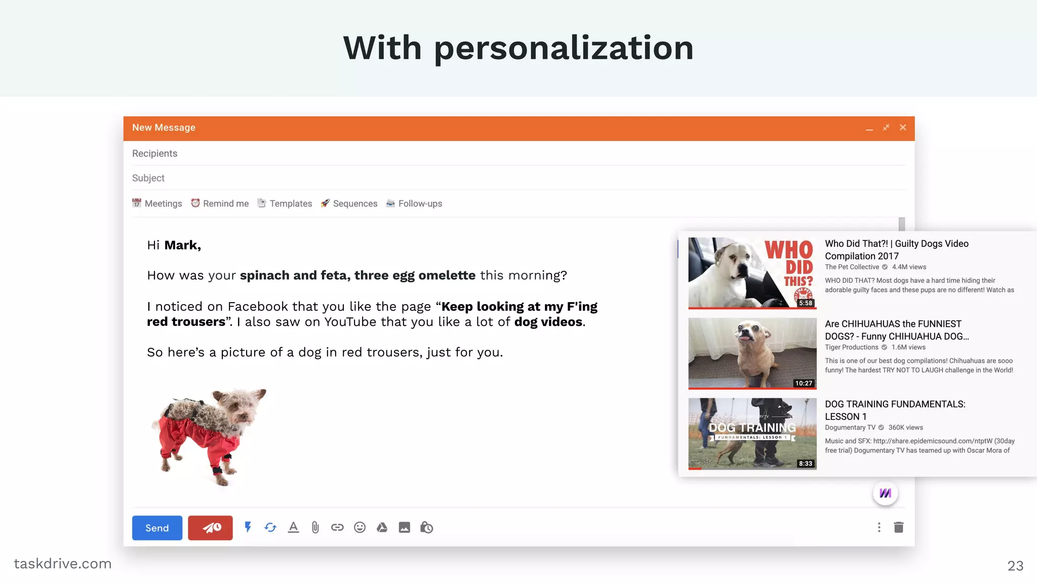 With personalization
23taskdrive.com
Hi Mark,
How was your spinach and feta, three egg omelette this morning?
I noticed on Facebook that you like the page “Keep looking at my F'ing
red trousers”. I also saw on YouTube that you like a lot of dog videos.
So here’s a picture of a dog in red trousers, just for you.
 