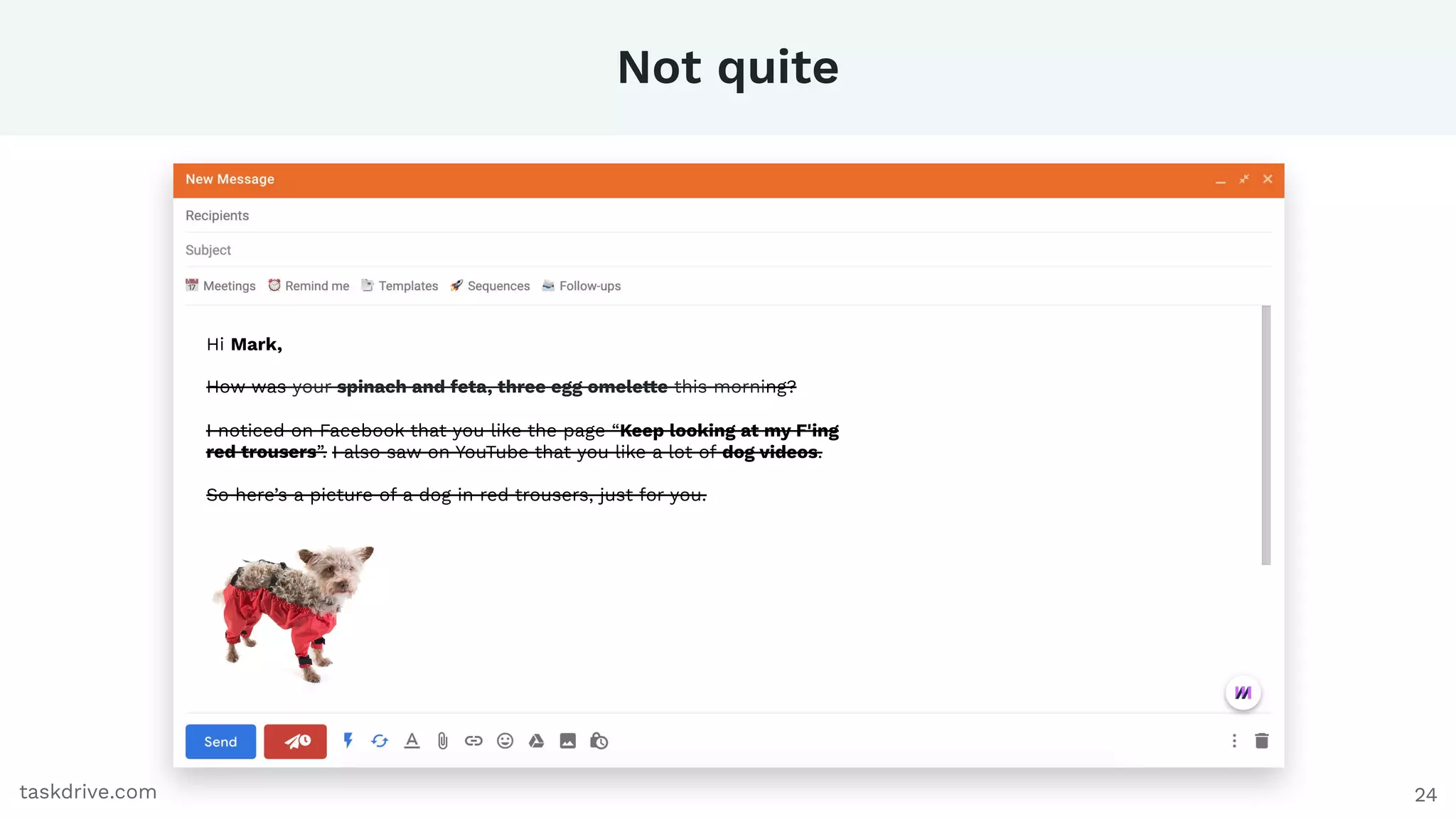 Not quite
24taskdrive.com
Hi Mark,
How was your spinach and feta, three egg omelette this morning?
I noticed on Facebook that you like the page “Keep looking at my F'ing
red trousers”. I also saw on YouTube that you like a lot of dog videos.
So here’s a picture of a dog in red trousers, just for you.
 