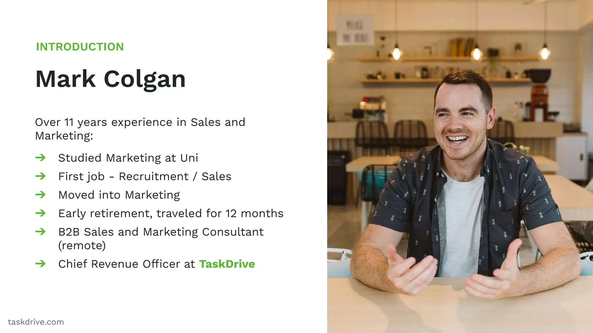 3
Mark Colgan
INTRODUCTION
taskdrive.com
Over 11 years experience in Sales and
Marketing:
➔ Studied Marketing at Uni
➔ First job - Recruitment / Sales
➔ Moved into Marketing
➔ Early retirement, traveled for 12 months
➔ B2B Sales and Marketing Consultant
(remote)
➔ Chief Revenue Ofﬁcer at TaskDrive
 