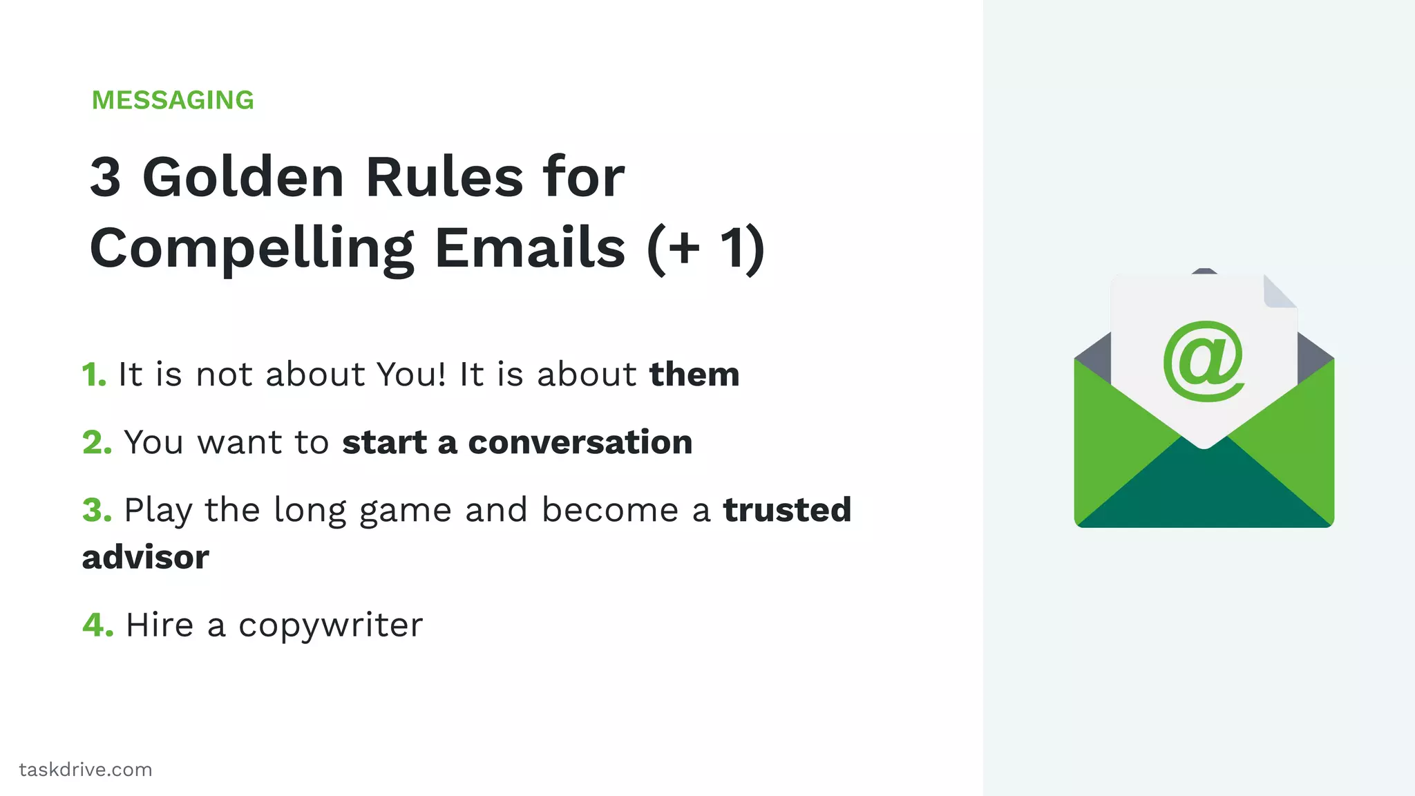 41
3 Golden Rules for
Compelling Emails (+ 1)
MESSAGING
taskdrive.com
1. It is not about You! It is about them
2. You want to start a conversation
3. Play the long game and become a trusted
advisor
4. Hire a copywriter
 