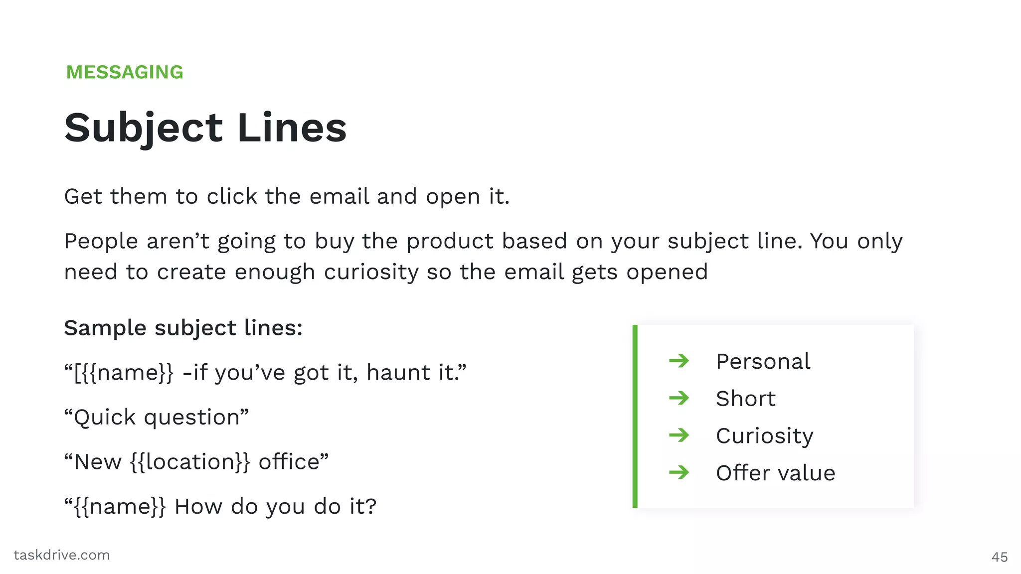 45
Subject Lines
MESSAGING
taskdrive.com
Get them to click the email and open it.
People aren’t going to buy the product based on your subject line. You only
need to create enough curiosity so the email gets opened
➔ Personal
➔ Short
➔ Curiosity
➔ Offer value
Sample subject lines:
“[{{name}} -if you’ve got it, haunt it.”
“Quick question”
“New {{location}} ofﬁce”
“{{name}} How do you do it?
 
