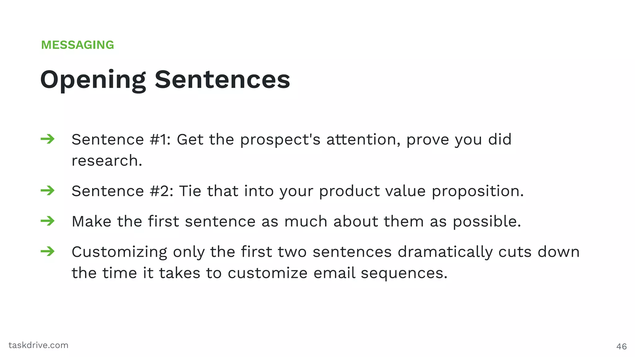 46
Opening Sentences
MESSAGING
taskdrive.com
➔ Sentence #1: Get the prospect's attention, prove you did
research.
➔ Sentence #2: Tie that into your product value proposition.
➔ Make the ﬁrst sentence as much about them as possible.
➔ Customizing only the ﬁrst two sentences dramatically cuts down
the time it takes to customize email sequences.
 
