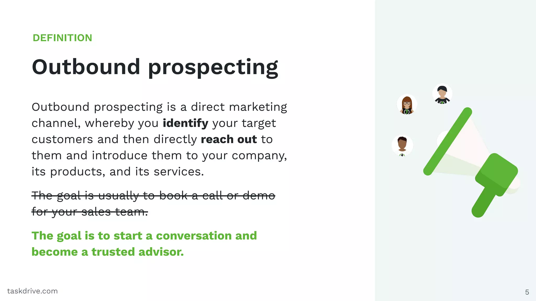 5
Outbound prospecting
DEFINITION
taskdrive.com
Outbound prospecting is a direct marketing
channel, whereby you identify your target
customers and then directly reach out to
them and introduce them to your company,
its products, and its services.
The goal is usually to book a call or demo
for your sales team.
The goal is to start a conversation and
become a trusted advisor.
 
