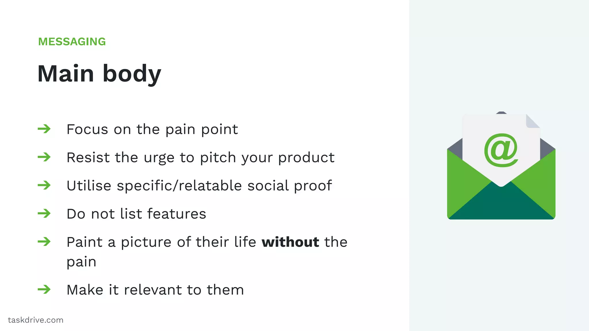 50
Main body
MESSAGING
taskdrive.com
➔ Focus on the pain point
➔ Resist the urge to pitch your product
➔ Utilise speciﬁc/relatable social proof
➔ Do not list features
➔ Paint a picture of their life without the
pain
➔ Make it relevant to them
 