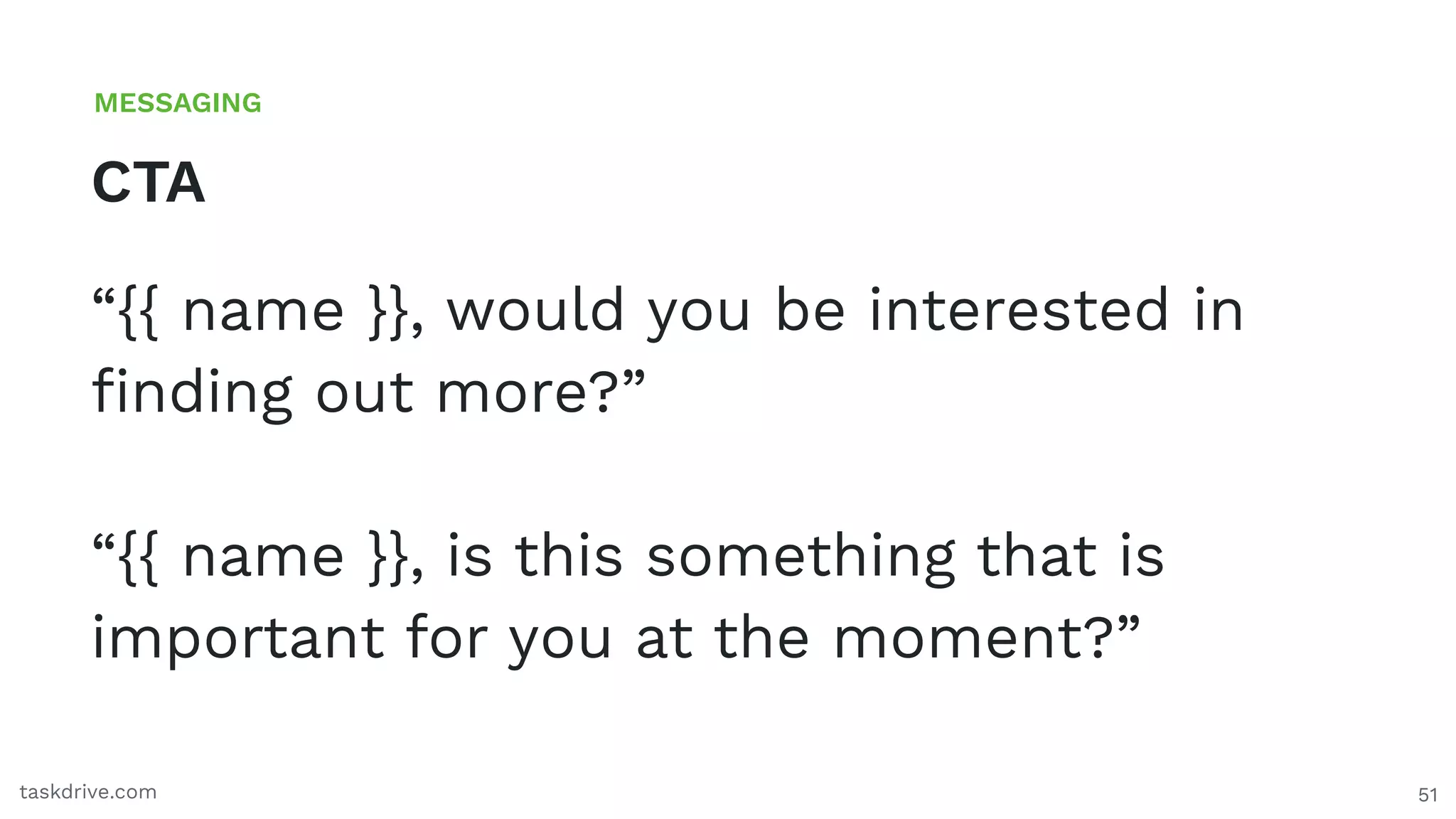 51
CTA
MESSAGING
taskdrive.com
“{{ name }}, would you be interested in
ﬁnding out more?”
“{{ name }}, is this something that is
important for you at the moment?”
 