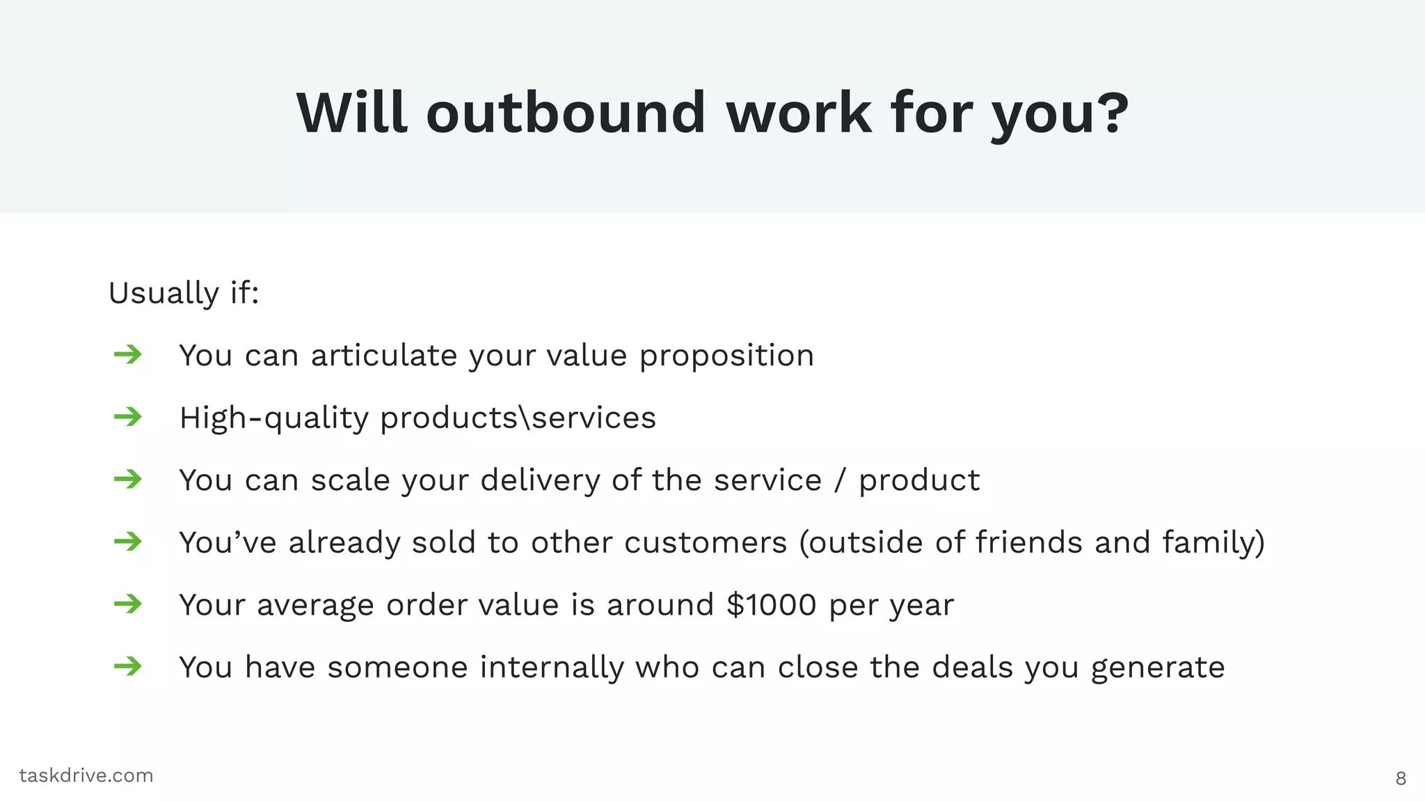 8
Will outbound work for you?
Usually if:
➔ You can articulate your value proposition
➔ High-quality productsservices
➔ You can scale your delivery of the service / product
➔ You’ve already sold to other customers (outside of friends and family)
➔ Your average order value is around $1000 per year
➔ You have someone internally who can close the deals you generate
taskdrive.com
 