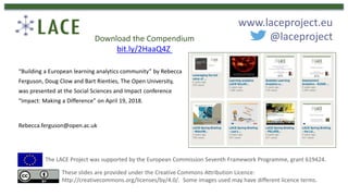 “Building a European learning analytics community” by Rebecca
Ferguson, Doug Clow and Bart Rienties, The Open University,
was presented at the Social Sciences and Impact conference
“Impact: Making a Difference” on April 19, 2018.
Rebecca.ferguson@open.ac.uk
The LACE Project was supported by the European Commission Seventh Framework Programme, grant 619424.
These slides are provided under the Creative Commons Attribution Licence:
http://creativecommons.org/licenses/by/4.0/. Some images used may have different licence terms.
www.laceproject.eu
@laceprojectDownload the Compendium
bit.ly/2HaaQ4Z
 