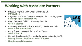 • Rebecca Ferguson, The Open University, UK
Introduction
• Alejandra Martínez Monés, University of Valladolid, Spain
Building on past collaborations
• Kairit Tammets, Tallinn University, Estonia
Work in Estonia
• Alan Berg, University of Amsterdam, The Netherlands
Work in The Netherlands
• Anne Boyer, Université de Lorraine, France
Work in France
• Hendrik Drachsler (OUNL) and Adam Cooper (Cetis), LACE
Moving forward together – the LACE project
• Questions and discussion
Working with Associate Partners
 