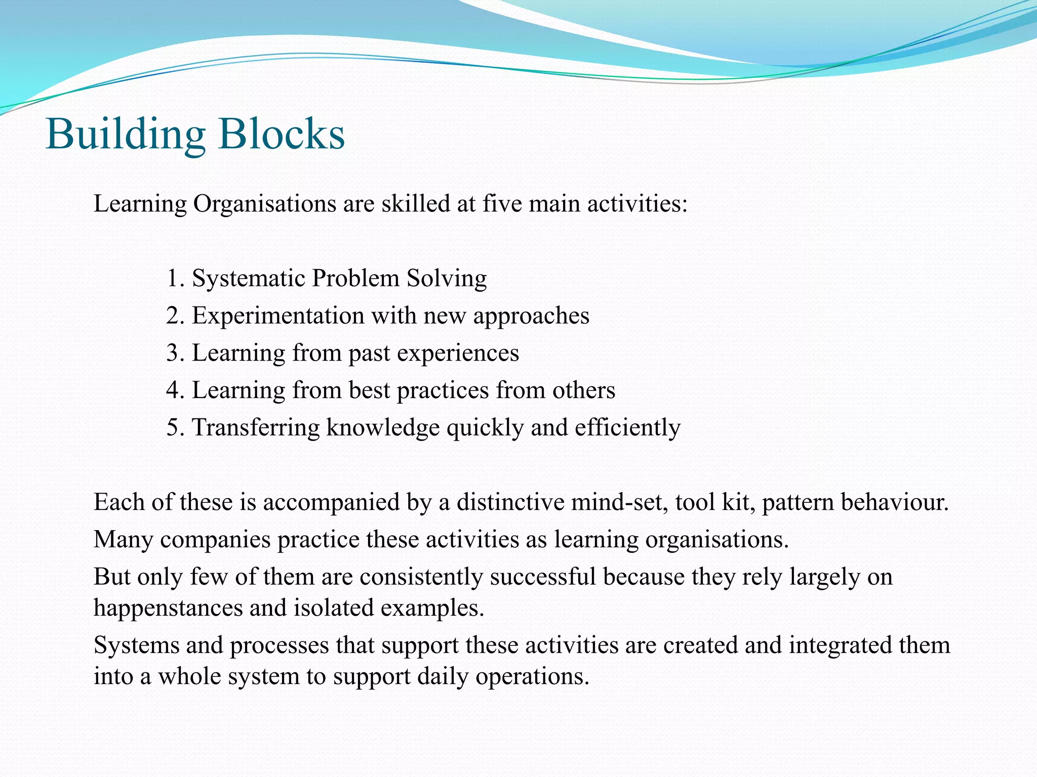 Building Blocks
  Learning Organisations are skilled at five main activities:

         1. Systematic Problem Solving
         2. Experimentation with new approaches
         3. Learning from past experiences
         4. Learning from best practices from others
         5. Transferring knowledge quickly and efficiently

  Each of these is accompanied by a distinctive mind-set, tool kit, pattern behaviour.
  Many companies practice these activities as learning organisations.
  But only few of them are consistently successful because they rely largely on
  happenstances and isolated examples.
  Systems and processes that support these activities are created and integrated them
  into a whole system to support daily operations.
 