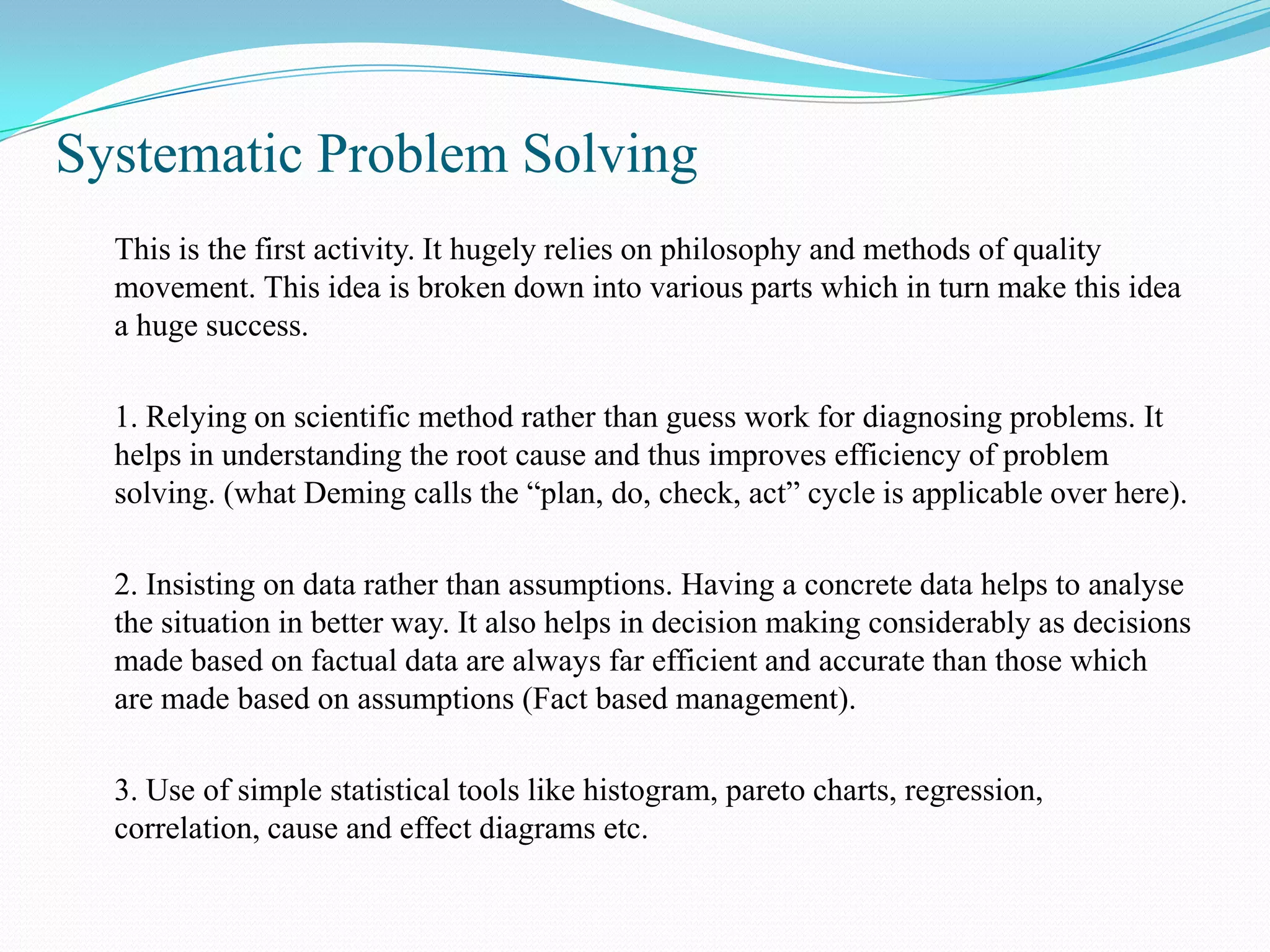 Systematic Problem Solving
  This is the first activity. It hugely relies on philosophy and methods of quality
  movement. This idea is broken down into various parts which in turn make this idea
  a huge success.

  1. Relying on scientific method rather than guess work for diagnosing problems. It
  helps in understanding the root cause and thus improves efficiency of problem
  solving. (what Deming calls the “plan, do, check, act” cycle is applicable over here).

  2. Insisting on data rather than assumptions. Having a concrete data helps to analyse
  the situation in better way. It also helps in decision making considerably as decisions
  made based on factual data are always far efficient and accurate than those which
  are made based on assumptions (Fact based management).

  3. Use of simple statistical tools like histogram, pareto charts, regression,
  correlation, cause and effect diagrams etc.
 