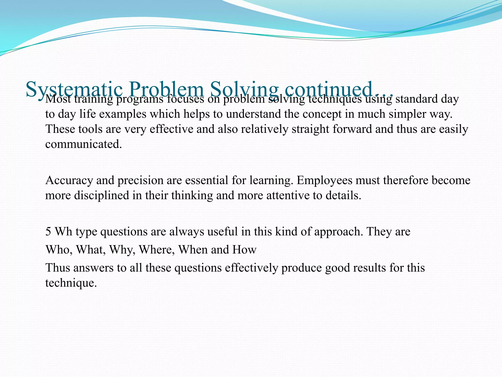 Systematic Problem on problem solving techniques using standard day
  Most training programs focuses Solving continued…
   to day life examples which helps to understand the concept in much simpler way.
   These tools are very effective and also relatively straight forward and thus are easily
   communicated.

   Accuracy and precision are essential for learning. Employees must therefore become
   more disciplined in their thinking and more attentive to details.

   5 Wh type questions are always useful in this kind of approach. They are
   Who, What, Why, Where, When and How
   Thus answers to all these questions effectively produce good results for this
   technique.
 