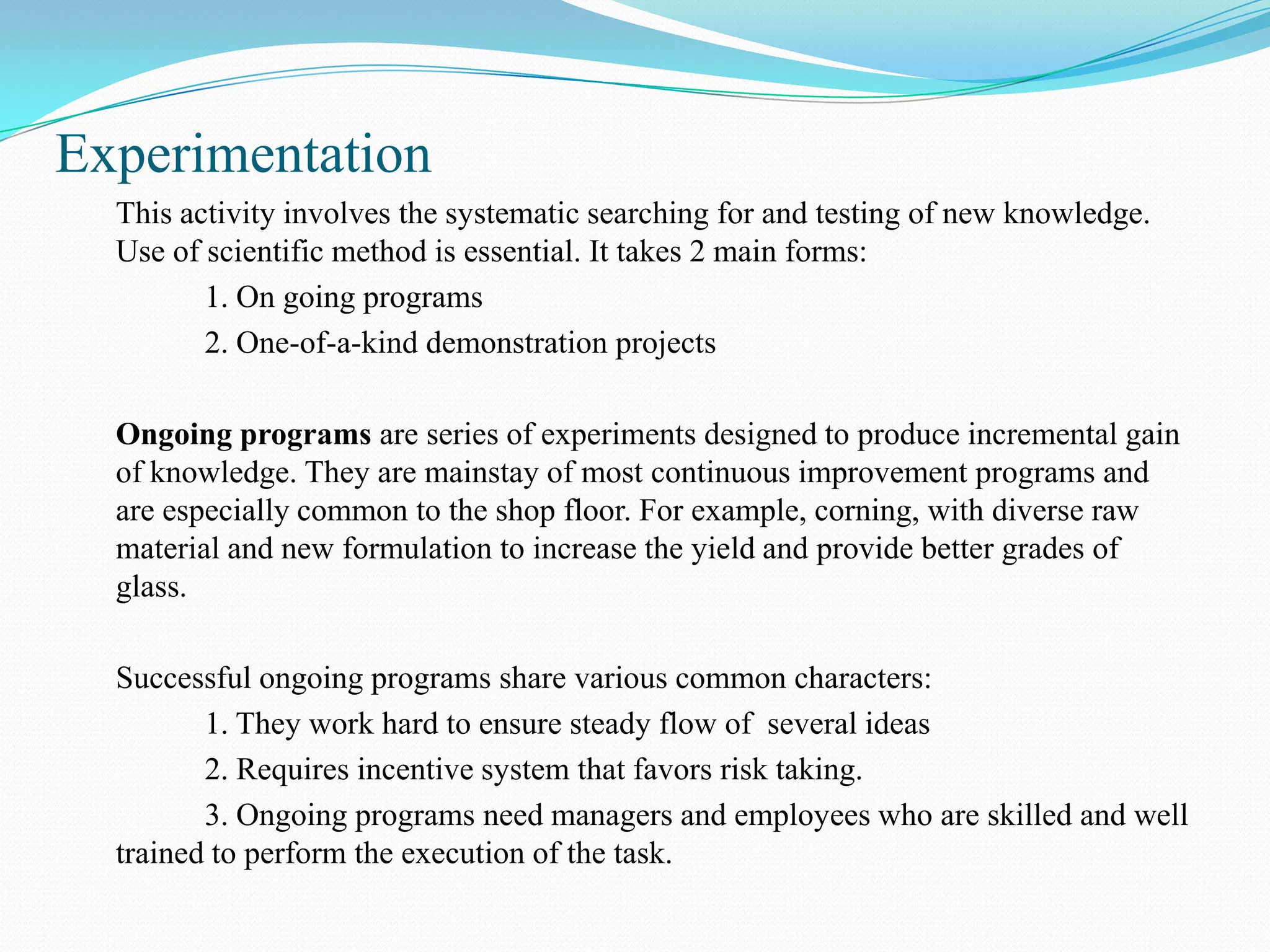Experimentation
  This activity involves the systematic searching for and testing of new knowledge.
  Use of scientific method is essential. It takes 2 main forms:
         1. On going programs
         2. One-of-a-kind demonstration projects

  Ongoing programs are series of experiments designed to produce incremental gain
  of knowledge. They are mainstay of most continuous improvement programs and
  are especially common to the shop floor. For example, corning, with diverse raw
  material and new formulation to increase the yield and provide better grades of
  glass.

  Successful ongoing programs share various common characters:
         1. They work hard to ensure steady flow of several ideas
         2. Requires incentive system that favors risk taking.
         3. Ongoing programs need managers and employees who are skilled and well
  trained to perform the execution of the task.
 