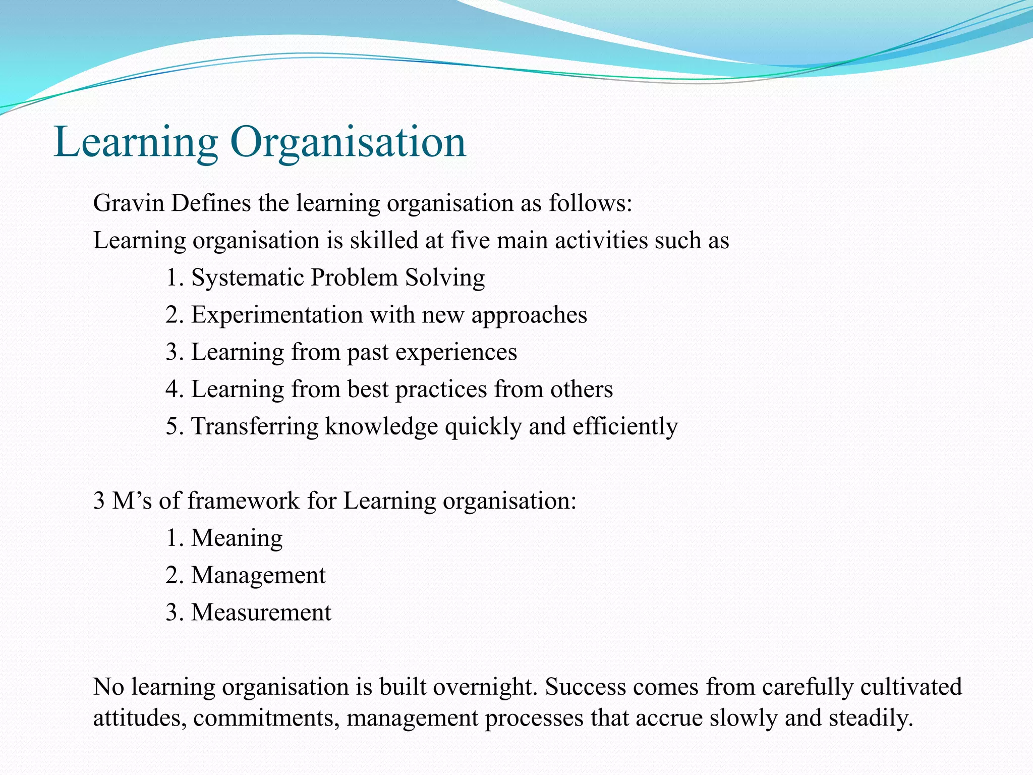Learning Organisation
  Gravin Defines the learning organisation as follows:
  Learning organisation is skilled at five main activities such as
        1. Systematic Problem Solving
        2. Experimentation with new approaches
        3. Learning from past experiences
        4. Learning from best practices from others
        5. Transferring knowledge quickly and efficiently

  3 M’s of framework for Learning organisation:
         1. Meaning
         2. Management
         3. Measurement

  No learning organisation is built overnight. Success comes from carefully cultivated
  attitudes, commitments, management processes that accrue slowly and steadily.
 