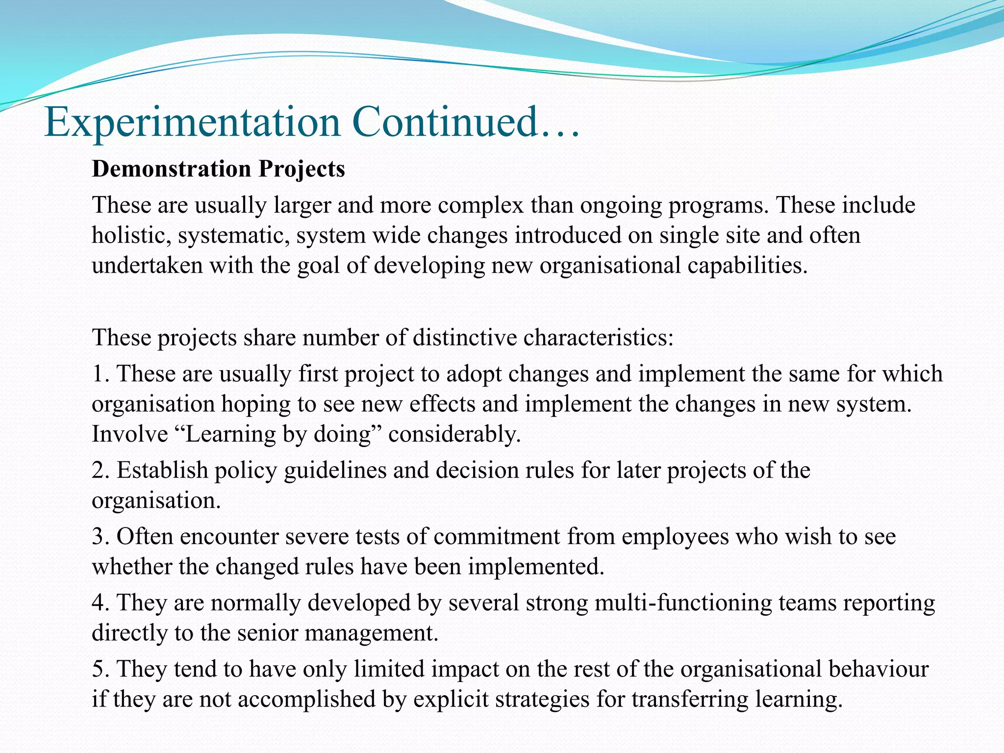 Experimentation Continued…
  Demonstration Projects
  These are usually larger and more complex than ongoing programs. These include
  holistic, systematic, system wide changes introduced on single site and often
  undertaken with the goal of developing new organisational capabilities.

  These projects share number of distinctive characteristics:
  1. These are usually first project to adopt changes and implement the same for which
  organisation hoping to see new effects and implement the changes in new system.
  Involve “Learning by doing” considerably.
  2. Establish policy guidelines and decision rules for later projects of the
  organisation.
  3. Often encounter severe tests of commitment from employees who wish to see
  whether the changed rules have been implemented.
  4. They are normally developed by several strong multi-functioning teams reporting
  directly to the senior management.
  5. They tend to have only limited impact on the rest of the organisational behaviour
  if they are not accomplished by explicit strategies for transferring learning.
 