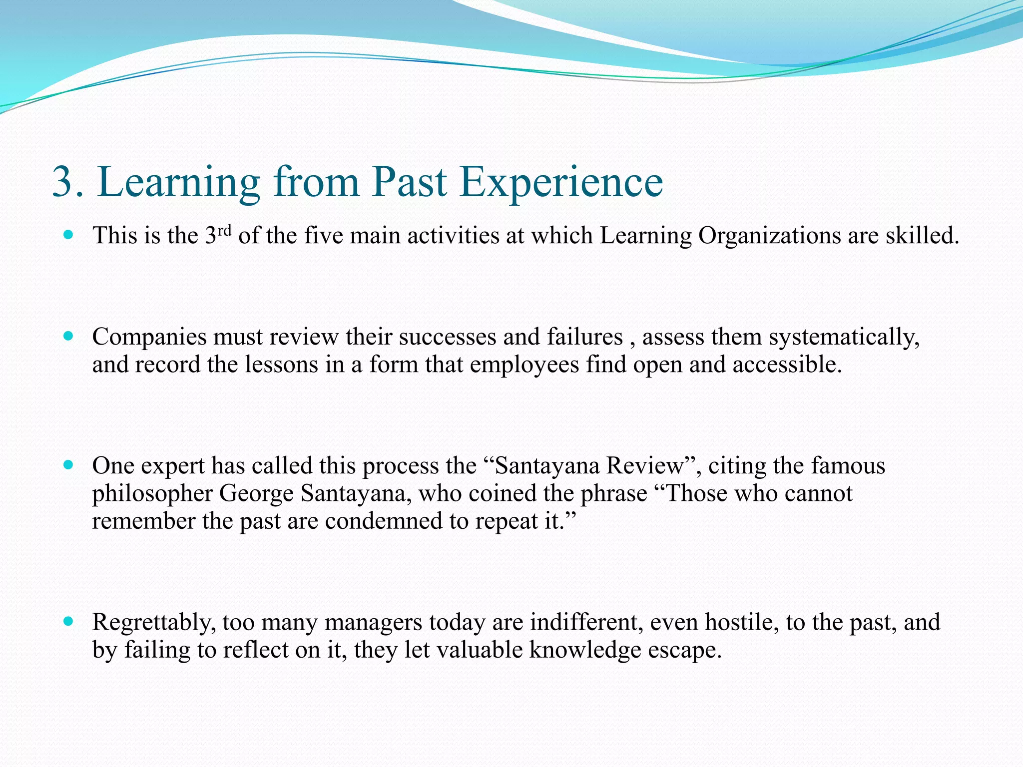 3. Learning from Past Experience
 This is the 3rd of the five main activities at which Learning Organizations are skilled.



 Companies must review their successes and failures , assess them systematically,
  and record the lessons in a form that employees find open and accessible.


 One expert has called this process the “Santayana Review”, citing the famous
  philosopher George Santayana, who coined the phrase “Those who cannot
  remember the past are condemned to repeat it.”


 Regrettably, too many managers today are indifferent, even hostile, to the past, and
  by failing to reflect on it, they let valuable knowledge escape.
 