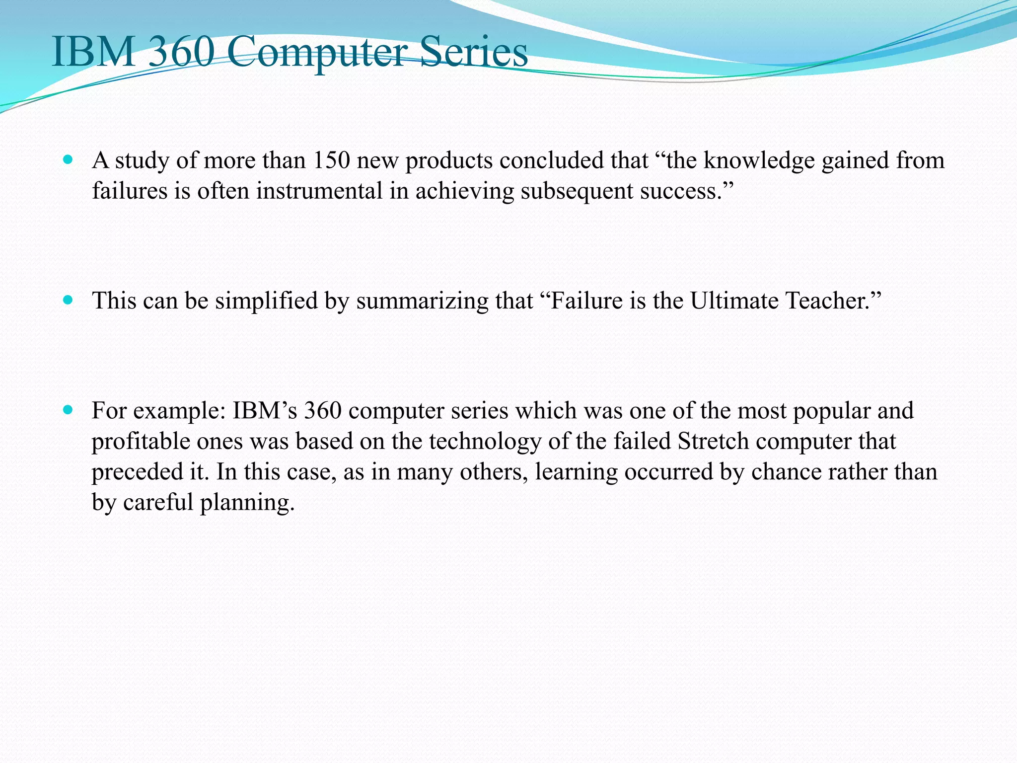 IBM 360 Computer Series

 A study of more than 150 new products concluded that “the knowledge gained from
  failures is often instrumental in achieving subsequent success.”



 This can be simplified by summarizing that “Failure is the Ultimate Teacher.”



 For example: IBM’s 360 computer series which was one of the most popular and
  profitable ones was based on the technology of the failed Stretch computer that
  preceded it. In this case, as in many others, learning occurred by chance rather than
  by careful planning.
 