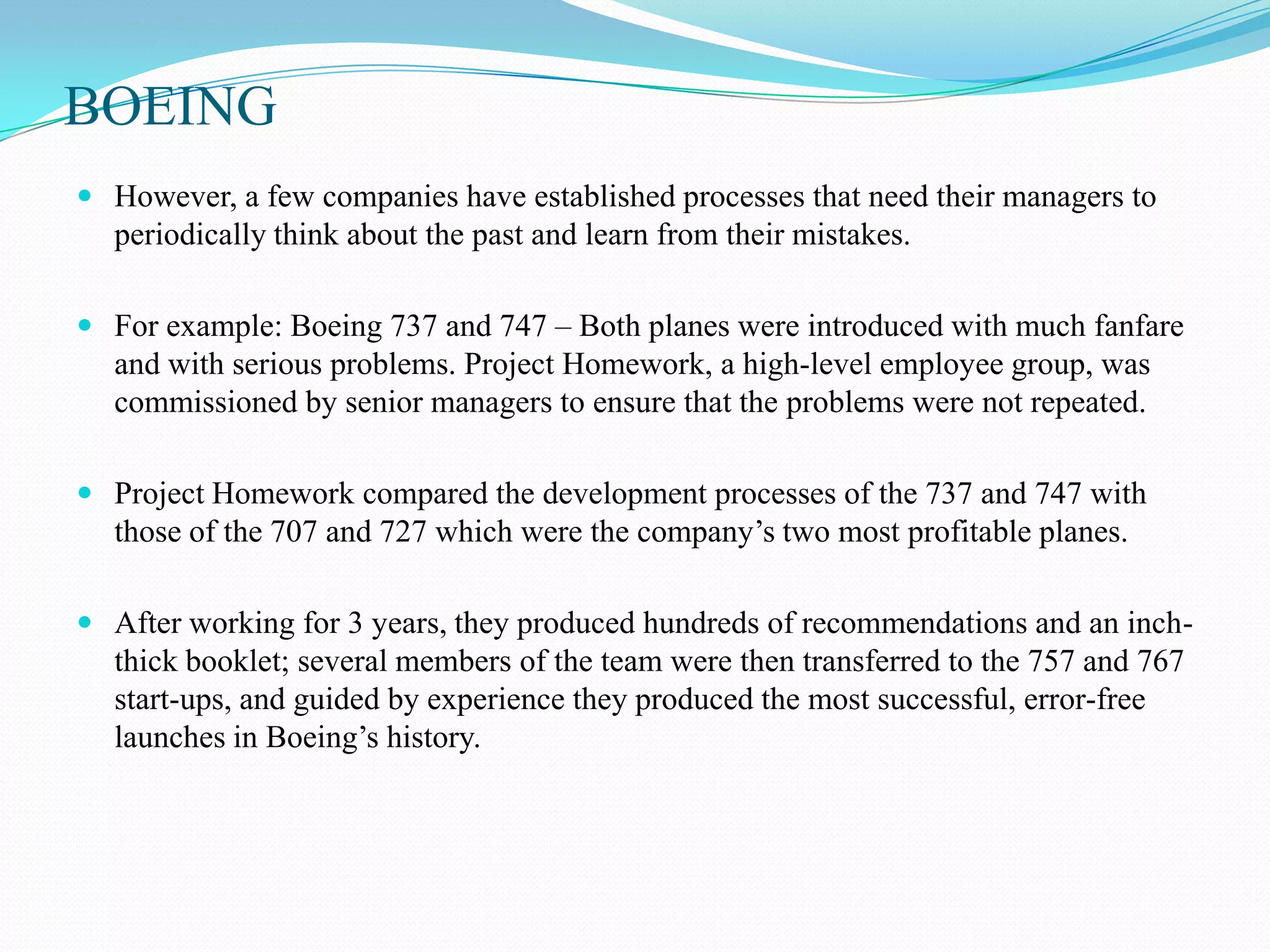 BOEING
 However, a few companies have established processes that need their managers to
  periodically think about the past and learn from their mistakes.

 For example: Boeing 737 and 747 – Both planes were introduced with much fanfare
  and with serious problems. Project Homework, a high-level employee group, was
  commissioned by senior managers to ensure that the problems were not repeated.

 Project Homework compared the development processes of the 737 and 747 with
  those of the 707 and 727 which were the company’s two most profitable planes.

 After working for 3 years, they produced hundreds of recommendations and an inch-
  thick booklet; several members of the team were then transferred to the 757 and 767
  start-ups, and guided by experience they produced the most successful, error-free
  launches in Boeing’s history.
 