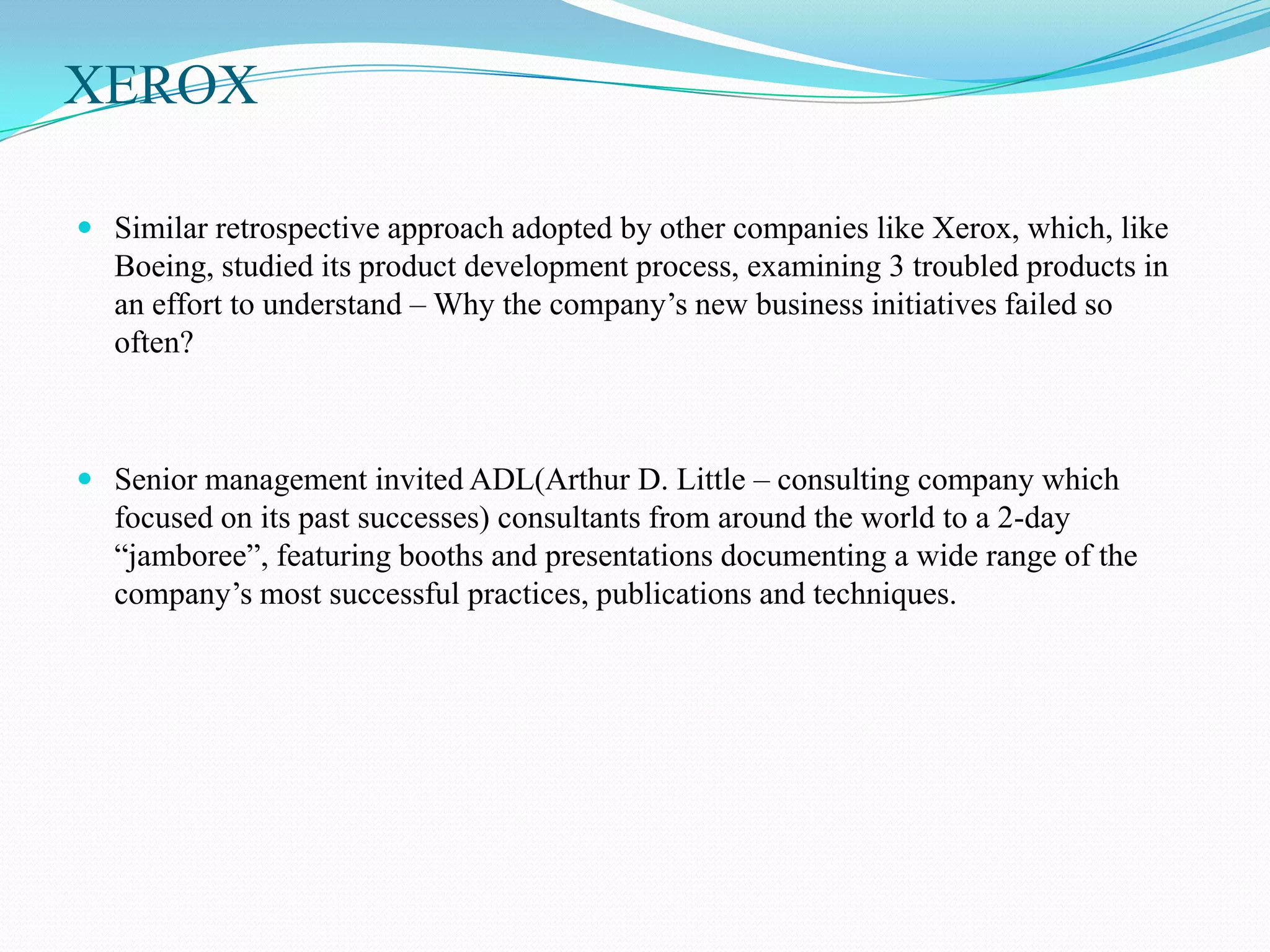 XEROX

 Similar retrospective approach adopted by other companies like Xerox, which, like
  Boeing, studied its product development process, examining 3 troubled products in
  an effort to understand – Why the company’s new business initiatives failed so
  often?



 Senior management invited ADL(Arthur D. Little – consulting company which
  focused on its past successes) consultants from around the world to a 2-day
  “jamboree”, featuring booths and presentations documenting a wide range of the
  company’s most successful practices, publications and techniques.
 
