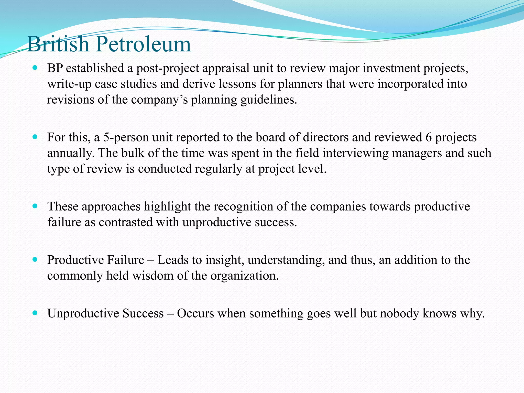 British Petroleum
 BP established a post-project appraisal unit to review major investment projects,
  write-up case studies and derive lessons for planners that were incorporated into
  revisions of the company’s planning guidelines.

 For this, a 5-person unit reported to the board of directors and reviewed 6 projects
  annually. The bulk of the time was spent in the field interviewing managers and such
  type of review is conducted regularly at project level.

 These approaches highlight the recognition of the companies towards productive
   failure as contrasted with unproductive success.

 Productive Failure – Leads to insight, understanding, and thus, an addition to the
  commonly held wisdom of the organization.

 Unproductive Success – Occurs when something goes well but nobody knows why.
 