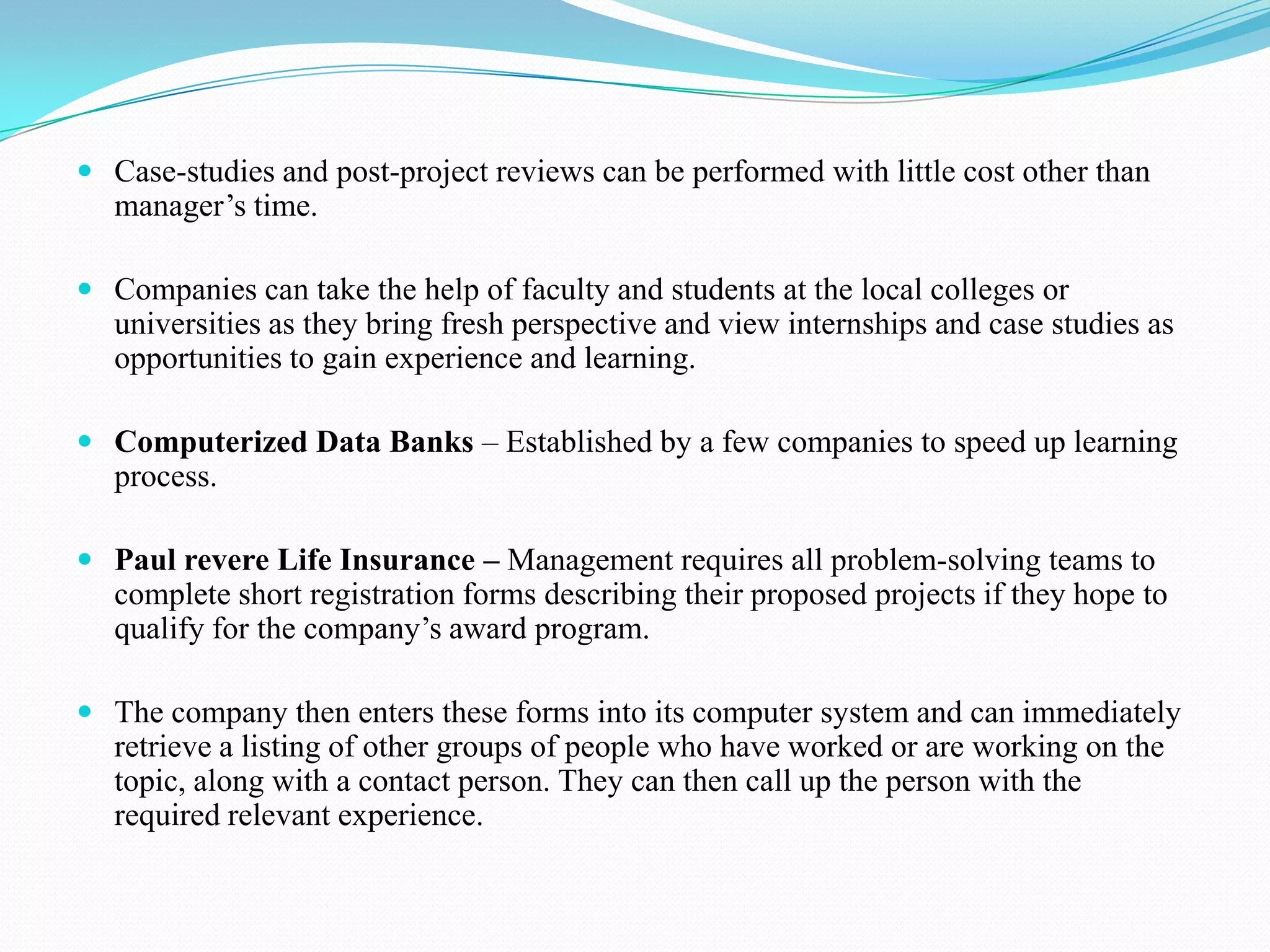  Case-studies and post-project reviews can be performed with little cost other than
  manager’s time.

 Companies can take the help of faculty and students at the local colleges or
   universities as they bring fresh perspective and view internships and case studies as
   opportunities to gain experience and learning.

 Computerized Data Banks – Established by a few companies to speed up learning
  process.

 Paul revere Life Insurance – Management requires all problem-solving teams to
  complete short registration forms describing their proposed projects if they hope to
  qualify for the company’s award program.

 The company then enters these forms into its computer system and can immediately
   retrieve a listing of other groups of people who have worked or are working on the
   topic, along with a contact person. They can then call up the person with the
   required relevant experience.
 