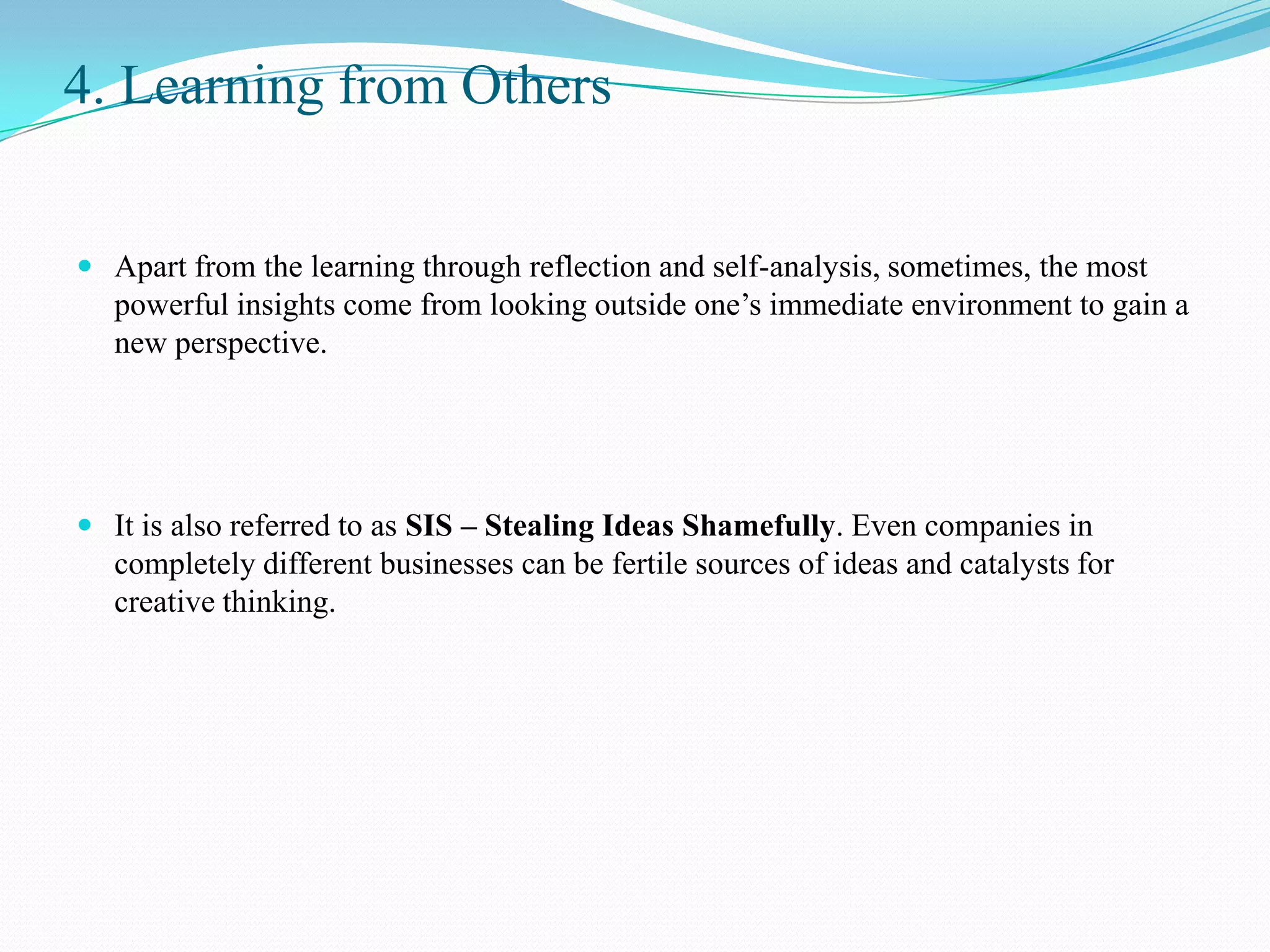 4. Learning from Others


 Apart from the learning through reflection and self-analysis, sometimes, the most
  powerful insights come from looking outside one’s immediate environment to gain a
  new perspective.




 It is also referred to as SIS – Stealing Ideas Shamefully. Even companies in
  completely different businesses can be fertile sources of ideas and catalysts for
  creative thinking.
 