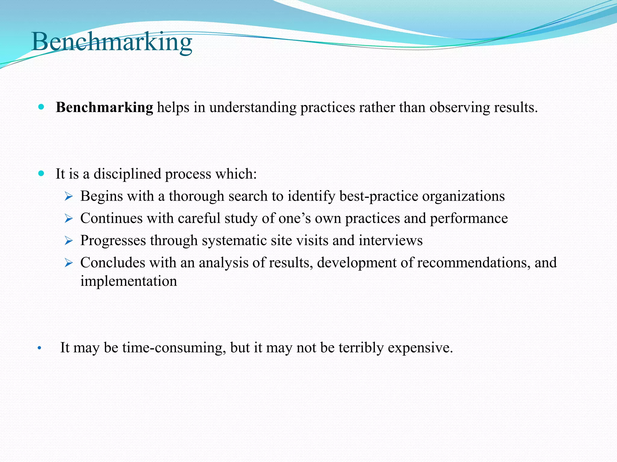 Benchmarking

 Benchmarking helps in understanding practices rather than observing results.



 It is a disciplined process which:
     Begins with a thorough search to identify best-practice organizations
     Continues with careful study of one’s own practices and performance
     Progresses through systematic site visits and interviews
     Concludes with an analysis of results, development of recommendations, and
       implementation



•   It may be time-consuming, but it may not be terribly expensive.
 