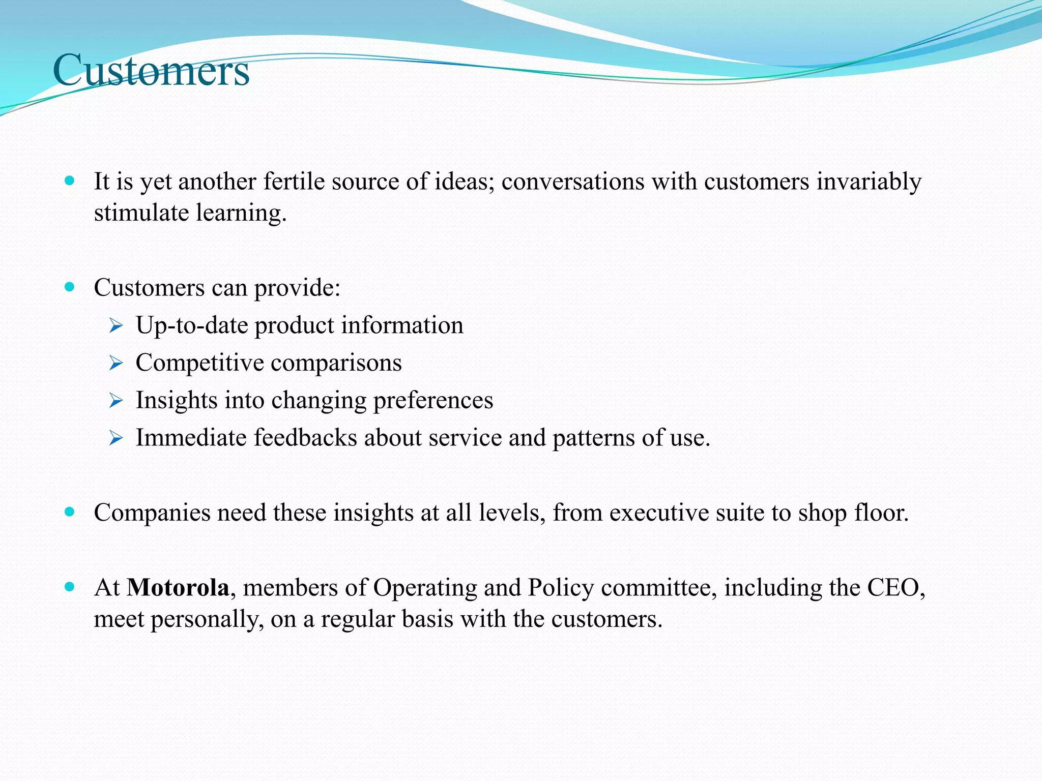 Customers

 It is yet another fertile source of ideas; conversations with customers invariably
  stimulate learning.

 Customers can provide:
     Up-to-date product information
     Competitive comparisons
     Insights into changing preferences
     Immediate feedbacks about service and patterns of use.


 Companies need these insights at all levels, from executive suite to shop floor.


 At Motorola, members of Operating and Policy committee, including the CEO,
   meet personally, on a regular basis with the customers.
 