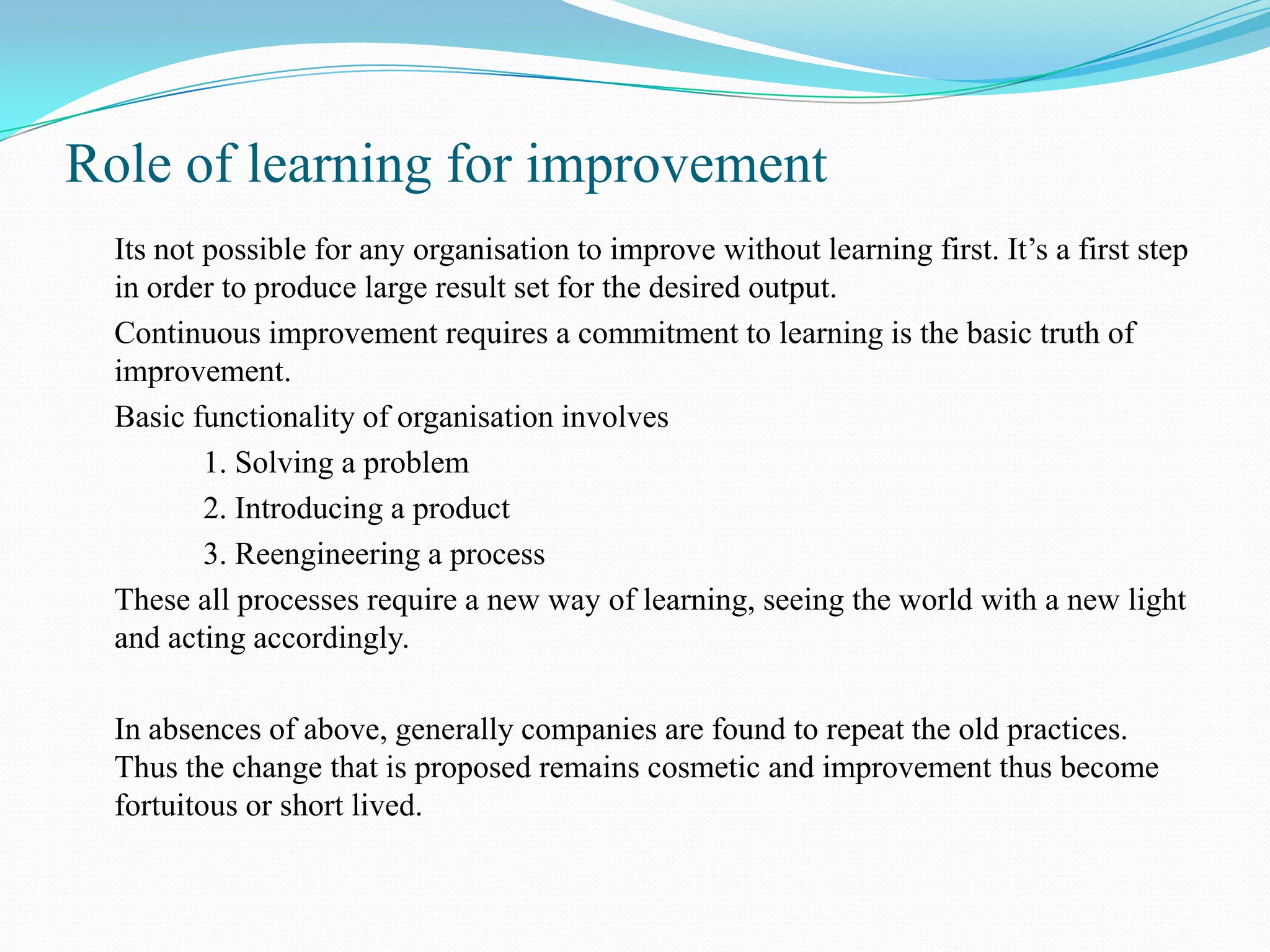 Role of learning for improvement
  Its not possible for any organisation to improve without learning first. It’s a first step
  in order to produce large result set for the desired output.
  Continuous improvement requires a commitment to learning is the basic truth of
  improvement.
  Basic functionality of organisation involves
          1. Solving a problem
          2. Introducing a product
          3. Reengineering a process
  These all processes require a new way of learning, seeing the world with a new light
  and acting accordingly.

  In absences of above, generally companies are found to repeat the old practices.
  Thus the change that is proposed remains cosmetic and improvement thus become
  fortuitous or short lived.
 