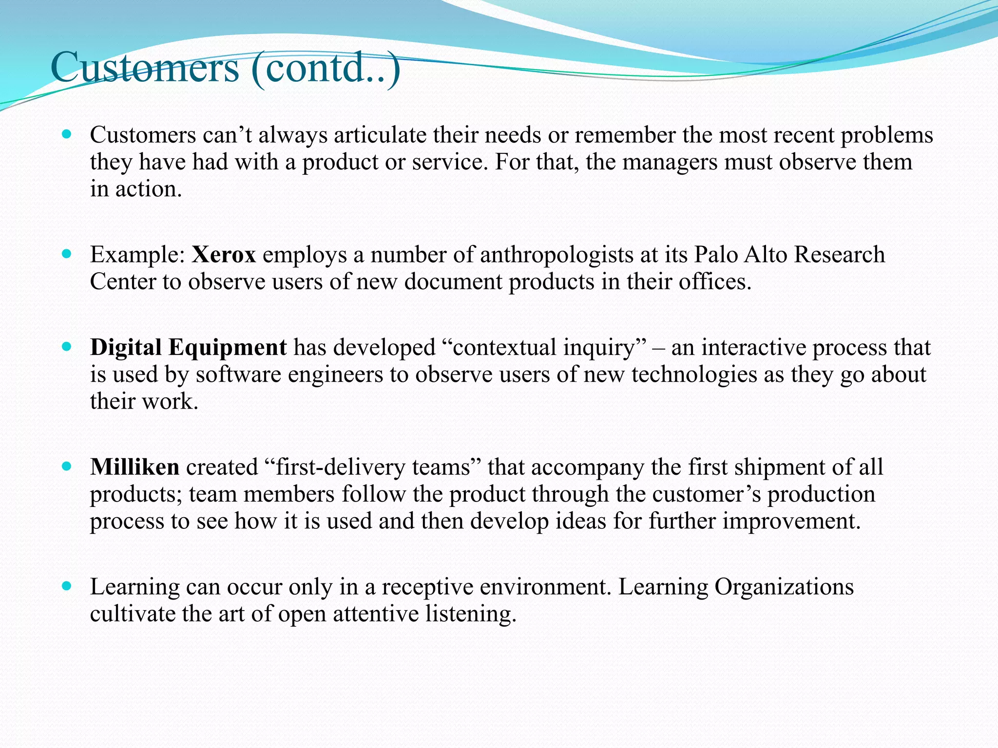 Customers (contd..)
 Customers can’t always articulate their needs or remember the most recent problems
  they have had with a product or service. For that, the managers must observe them
  in action.

 Example: Xerox employs a number of anthropologists at its Palo Alto Research
  Center to observe users of new document products in their offices.

 Digital Equipment has developed “contextual inquiry” – an interactive process that
  is used by software engineers to observe users of new technologies as they go about
  their work.

 Milliken created “first-delivery teams” that accompany the first shipment of all
  products; team members follow the product through the customer’s production
  process to see how it is used and then develop ideas for further improvement.

 Learning can occur only in a receptive environment. Learning Organizations
  cultivate the art of open attentive listening.
 