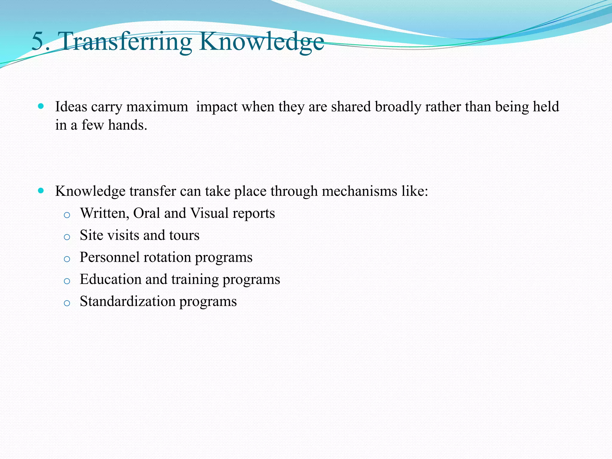 5. Transferring Knowledge

 Ideas carry maximum impact when they are shared broadly rather than being held
  in a few hands.



 Knowledge transfer can take place through mechanisms like:
    o Written, Oral and Visual reports
    o Site visits and tours
    o Personnel rotation programs
    o Education and training programs
    o Standardization programs
 