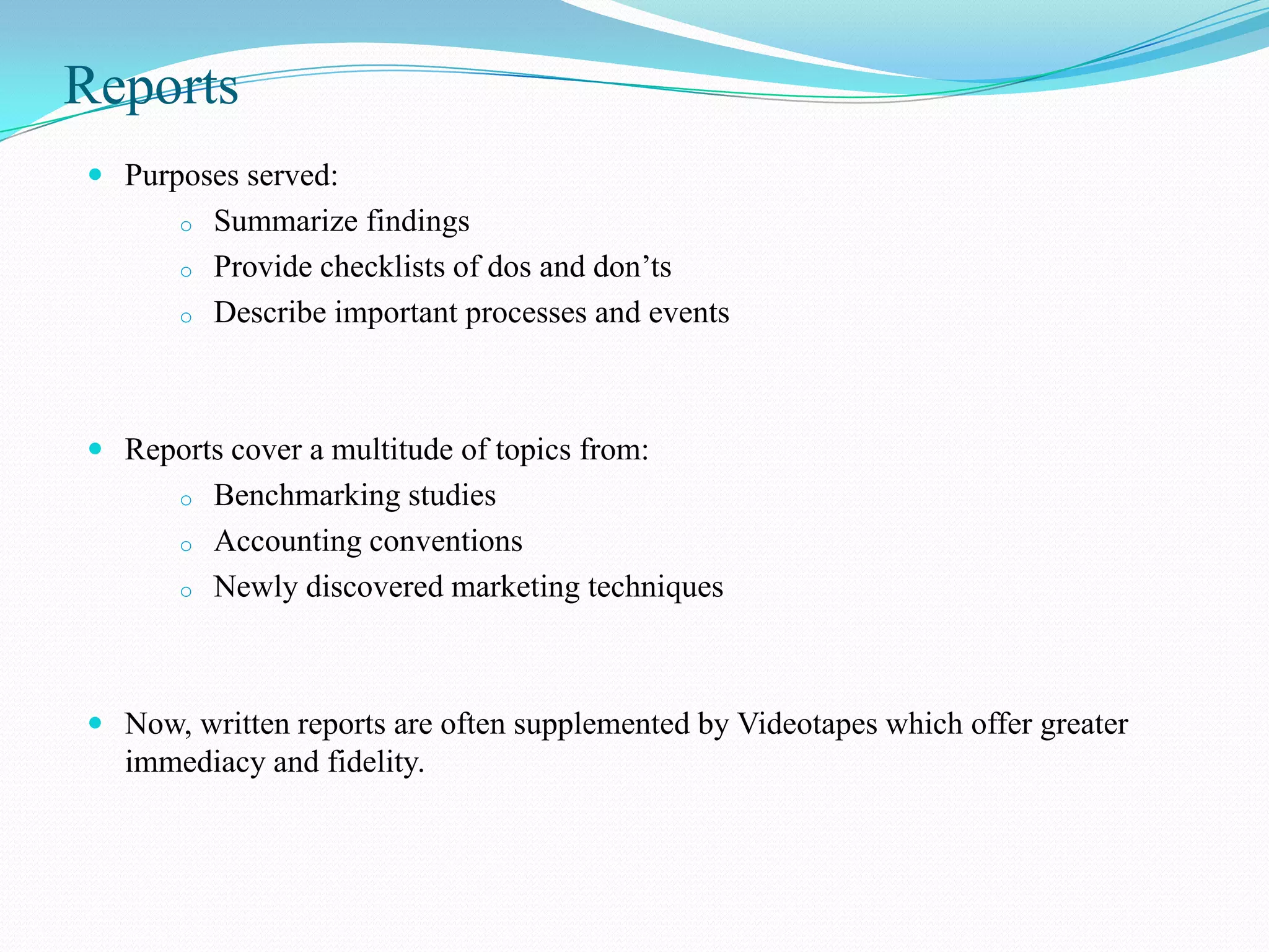 Reports
 Purposes served:
       o   Summarize findings
       o   Provide checklists of dos and don’ts
       o   Describe important processes and events



 Reports cover a multitude of topics from:
       o   Benchmarking studies
       o   Accounting conventions
       o   Newly discovered marketing techniques



 Now, written reports are often supplemented by Videotapes which offer greater
  immediacy and fidelity.
 