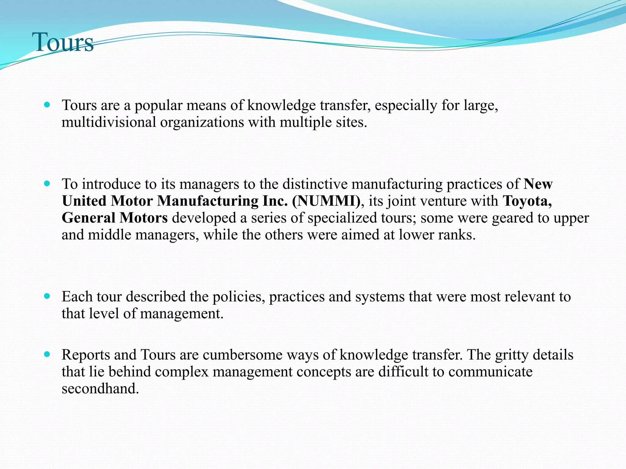 Tours

 Tours are a popular means of knowledge transfer, especially for large,
  multidivisional organizations with multiple sites.


 To introduce to its managers to the distinctive manufacturing practices of New
  United Motor Manufacturing Inc. (NUMMI), its joint venture with Toyota,
  General Motors developed a series of specialized tours; some were geared to upper
  and middle managers, while the others were aimed at lower ranks.


 Each tour described the policies, practices and systems that were most relevant to
  that level of management.

 Reports and Tours are cumbersome ways of knowledge transfer. The gritty details
  that lie behind complex management concepts are difficult to communicate
  secondhand.
 