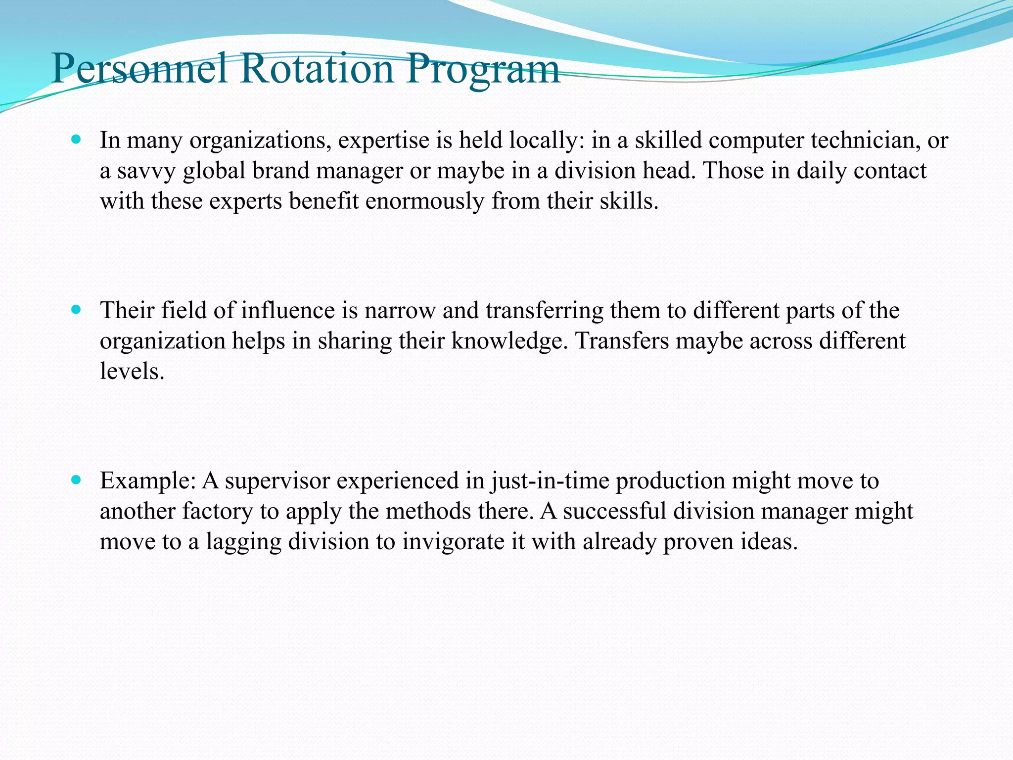 Personnel Rotation Program
 In many organizations, expertise is held locally: in a skilled computer technician, or
  a savvy global brand manager or maybe in a division head. Those in daily contact
  with these experts benefit enormously from their skills.



 Their field of influence is narrow and transferring them to different parts of the
  organization helps in sharing their knowledge. Transfers maybe across different
  levels.



 Example: A supervisor experienced in just-in-time production might move to
  another factory to apply the methods there. A successful division manager might
  move to a lagging division to invigorate it with already proven ideas.
 