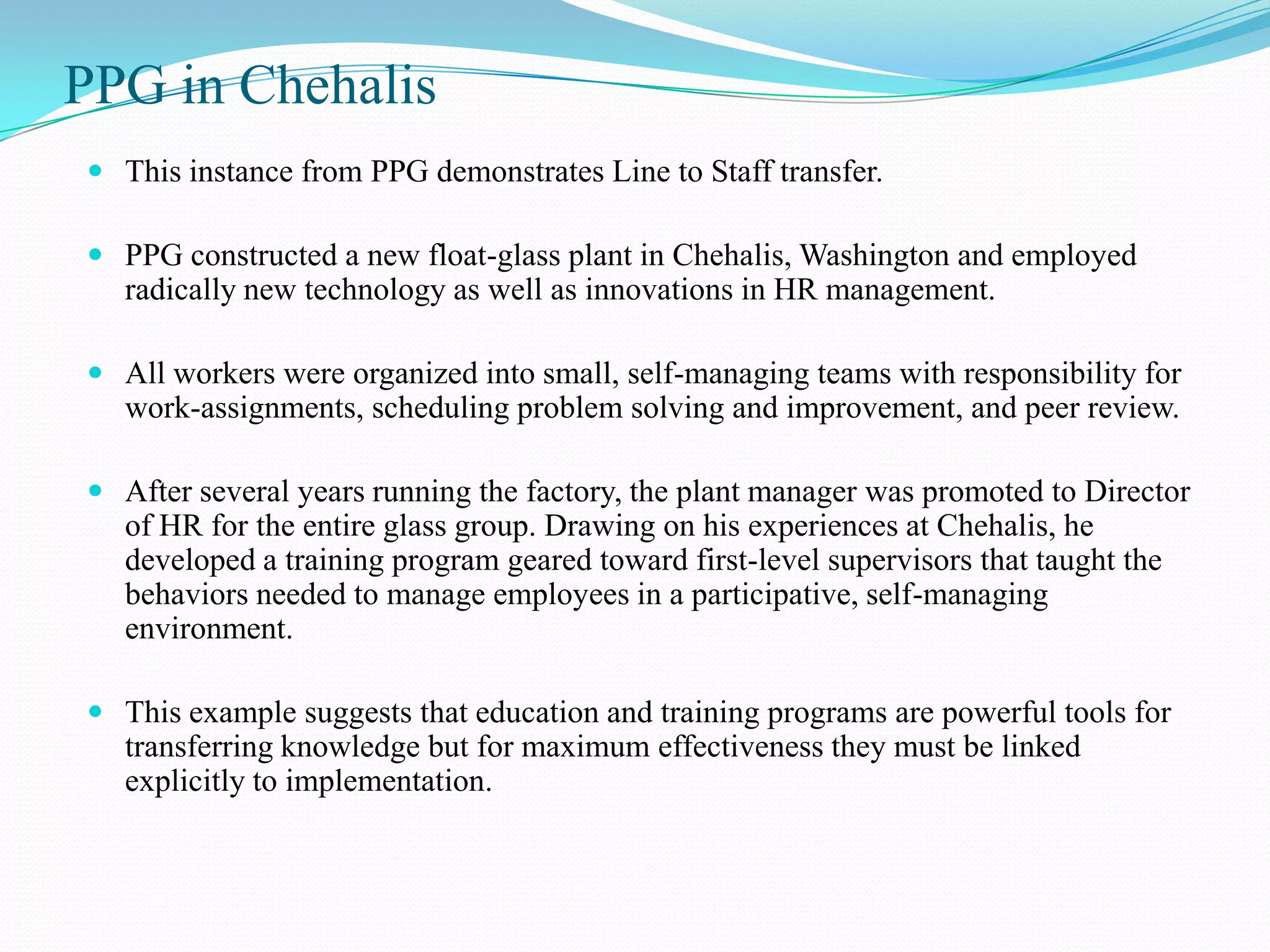 PPG in Chehalis
 This instance from PPG demonstrates Line to Staff transfer.

 PPG constructed a new float-glass plant in Chehalis, Washington and employed
  radically new technology as well as innovations in HR management.

 All workers were organized into small, self-managing teams with responsibility for
  work-assignments, scheduling problem solving and improvement, and peer review.

 After several years running the factory, the plant manager was promoted to Director
  of HR for the entire glass group. Drawing on his experiences at Chehalis, he
  developed a training program geared toward first-level supervisors that taught the
  behaviors needed to manage employees in a participative, self-managing
  environment.

 This example suggests that education and training programs are powerful tools for
  transferring knowledge but for maximum effectiveness they must be linked
  explicitly to implementation.
 