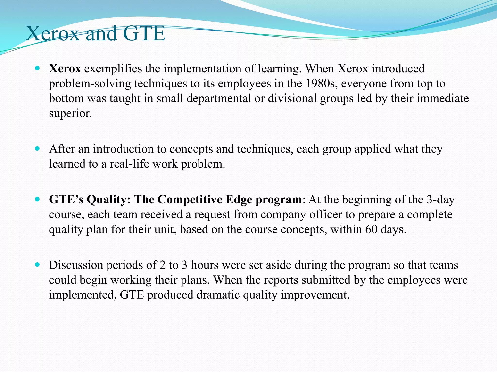 Xerox and GTE
 Xerox exemplifies the implementation of learning. When Xerox introduced
  problem-solving techniques to its employees in the 1980s, everyone from top to
  bottom was taught in small departmental or divisional groups led by their immediate
  superior.

 After an introduction to concepts and techniques, each group applied what they
  learned to a real-life work problem.

 GTE’s Quality: The Competitive Edge program: At the beginning of the 3-day
  course, each team received a request from company officer to prepare a complete
  quality plan for their unit, based on the course concepts, within 60 days.

 Discussion periods of 2 to 3 hours were set aside during the program so that teams
  could begin working their plans. When the reports submitted by the employees were
  implemented, GTE produced dramatic quality improvement.
 