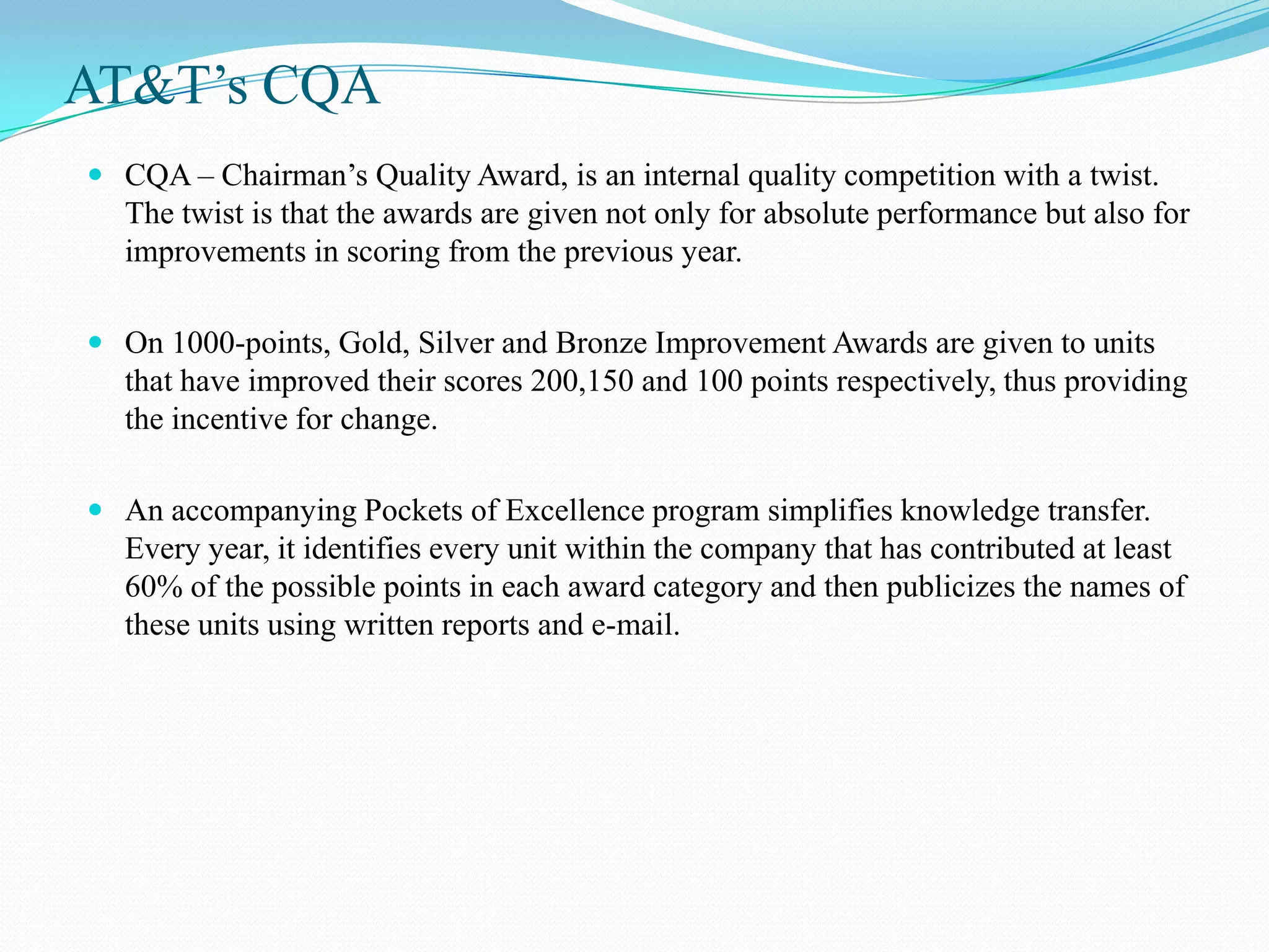 AT&T’s CQA
 CQA – Chairman’s Quality Award, is an internal quality competition with a twist.
  The twist is that the awards are given not only for absolute performance but also for
  improvements in scoring from the previous year.

 On 1000-points, Gold, Silver and Bronze Improvement Awards are given to units
  that have improved their scores 200,150 and 100 points respectively, thus providing
  the incentive for change.

 An accompanying Pockets of Excellence program simplifies knowledge transfer.
   Every year, it identifies every unit within the company that has contributed at least
   60% of the possible points in each award category and then publicizes the names of
   these units using written reports and e-mail.
 