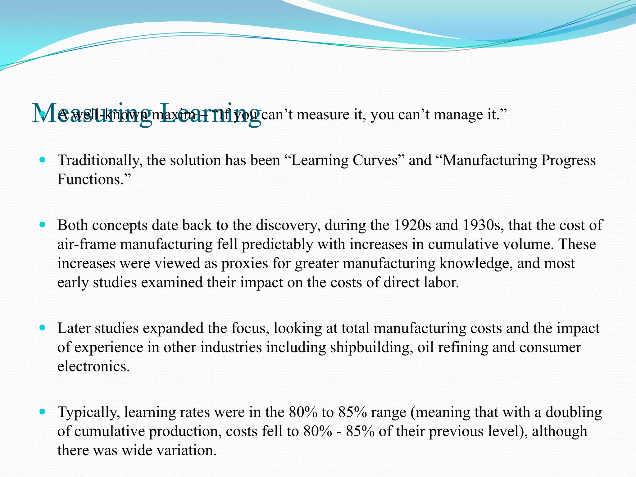 Measuringmaxim – “If you can’t measure it, you can’t manage it.”
 A well-known Learning


 Traditionally, the solution has been “Learning Curves” and “Manufacturing Progress
  Functions.”

 Both concepts date back to the discovery, during the 1920s and 1930s, that the cost of
  air-frame manufacturing fell predictably with increases in cumulative volume. These
  increases were viewed as proxies for greater manufacturing knowledge, and most
  early studies examined their impact on the costs of direct labor.

 Later studies expanded the focus, looking at total manufacturing costs and the impact
  of experience in other industries including shipbuilding, oil refining and consumer
  electronics.

 Typically, learning rates were in the 80% to 85% range (meaning that with a doubling
  of cumulative production, costs fell to 80% - 85% of their previous level), although
  there was wide variation.
 