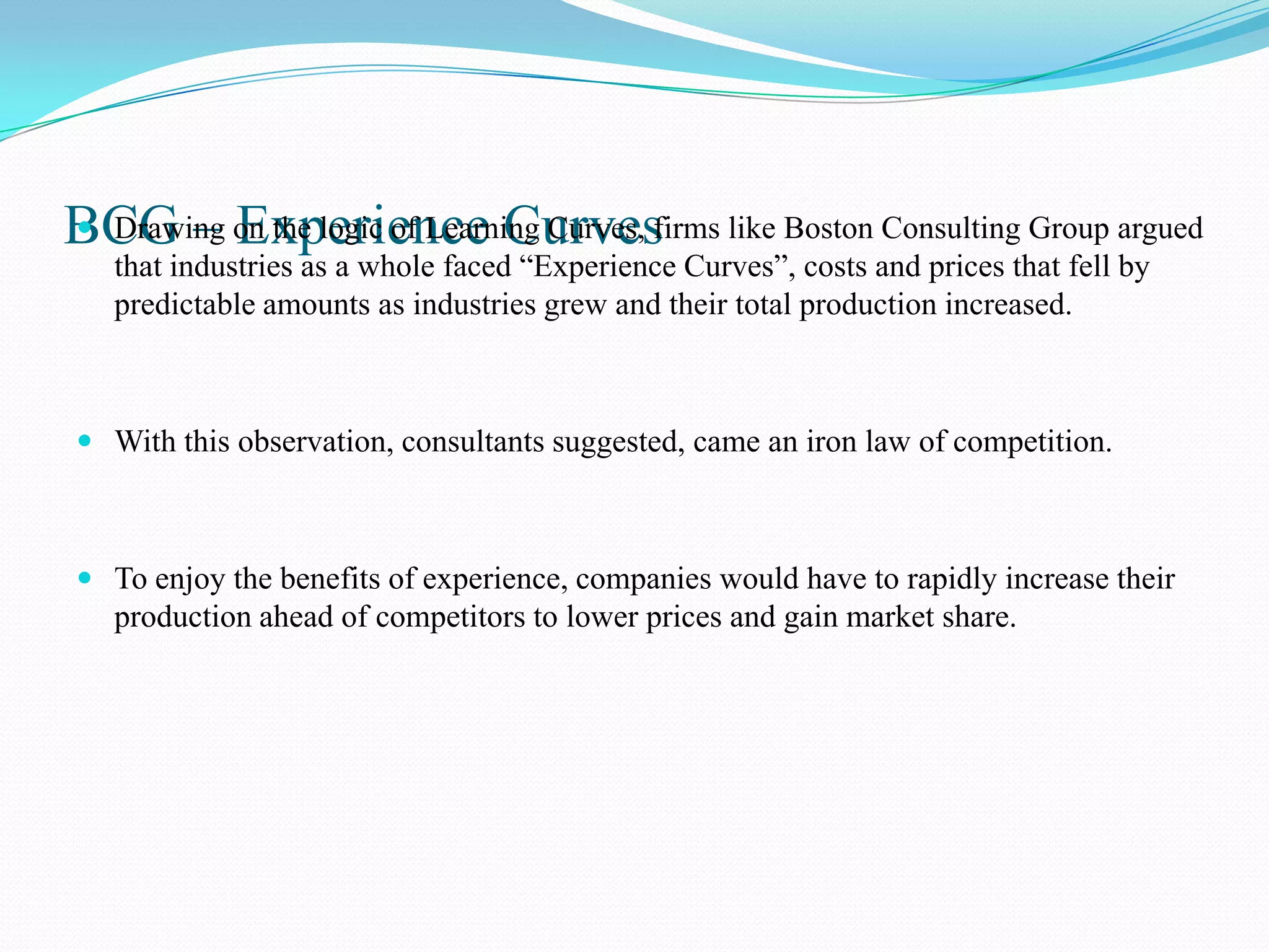 BCG – on the logic of Learning Curves, firms like Boston Consulting Group argued
 Drawing Experience Curves
   that industries as a whole faced “Experience Curves”, costs and prices that fell by
   predictable amounts as industries grew and their total production increased.



 With this observation, consultants suggested, came an iron law of competition.



 To enjoy the benefits of experience, companies would have to rapidly increase their
  production ahead of competitors to lower prices and gain market share.
 