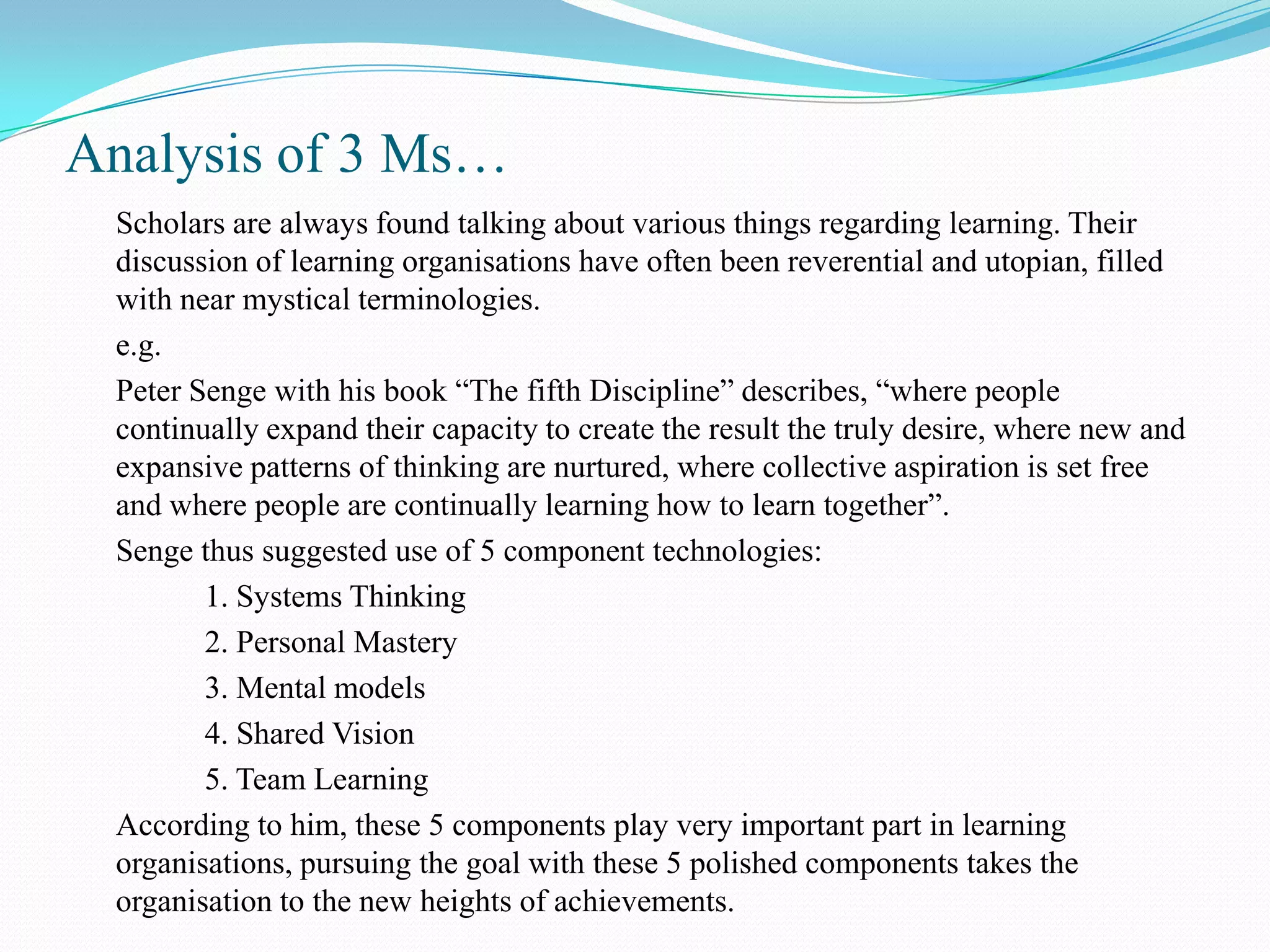 Analysis of 3 Ms…
 Scholars are always found talking about various things regarding learning. Their
 discussion of learning organisations have often been reverential and utopian, filled
 with near mystical terminologies.
 e.g.
 Peter Senge with his book “The fifth Discipline” describes, “where people
 continually expand their capacity to create the result the truly desire, where new and
 expansive patterns of thinking are nurtured, where collective aspiration is set free
 and where people are continually learning how to learn together”.
 Senge thus suggested use of 5 component technologies:
        1. Systems Thinking
        2. Personal Mastery
        3. Mental models
        4. Shared Vision
        5. Team Learning
 According to him, these 5 components play very important part in learning
 organisations, pursuing the goal with these 5 polished components takes the
 organisation to the new heights of achievements.
 