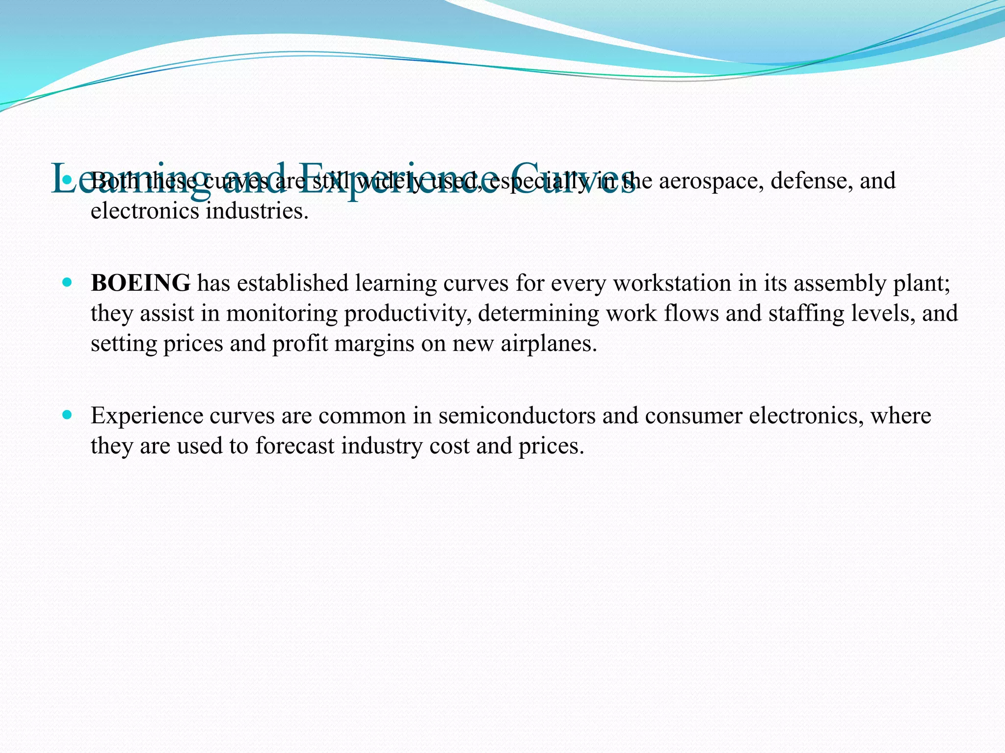 Learningcurves areExperience Curves aerospace, defense, and
 Both these and still widely used, especially in the
  electronics industries.

 BOEING has established learning curves for every workstation in its assembly plant;
  they assist in monitoring productivity, determining work flows and staffing levels, and
  setting prices and profit margins on new airplanes.

 Experience curves are common in semiconductors and consumer electronics, where
  they are used to forecast industry cost and prices.
 
