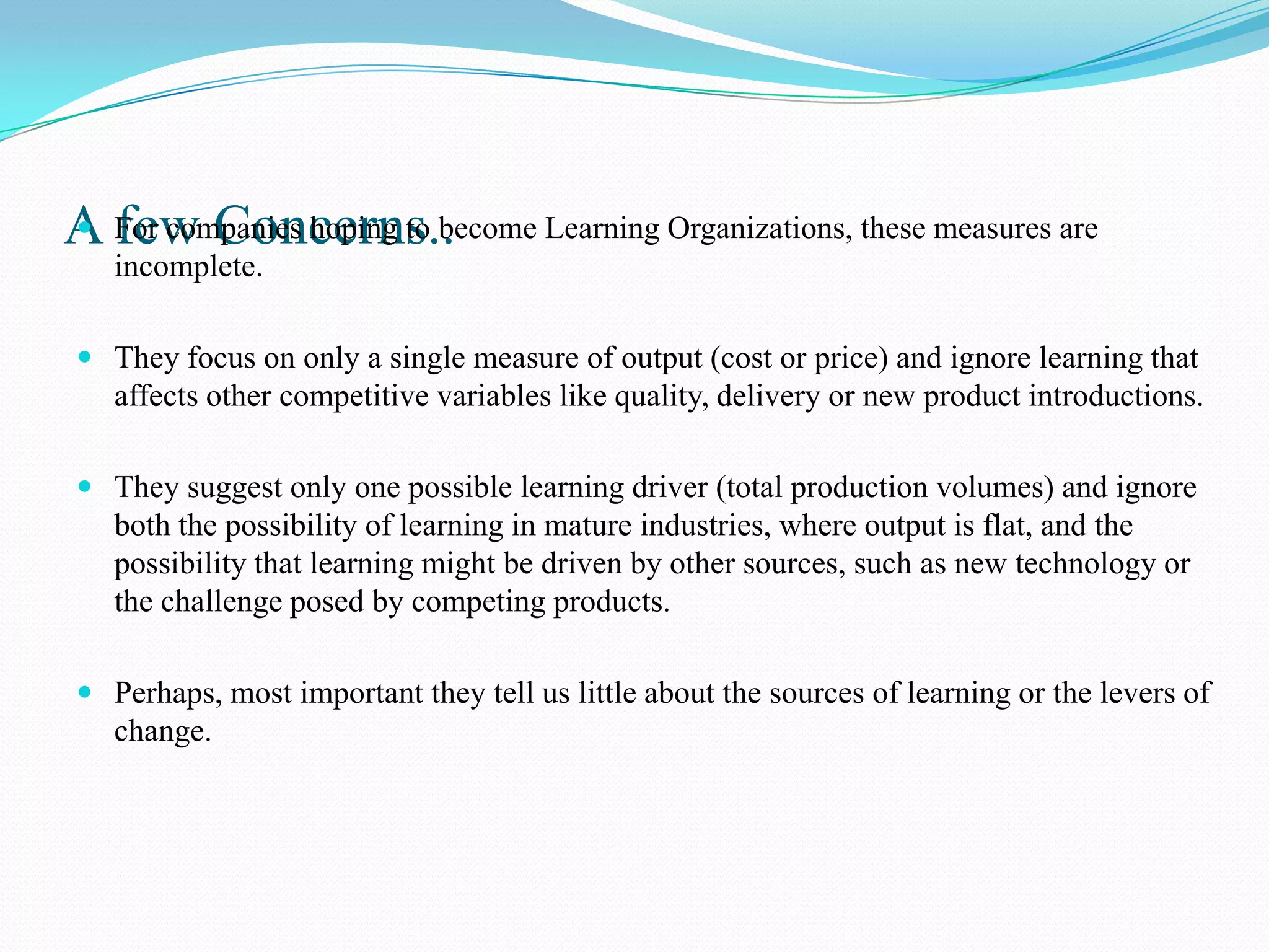 A For companies hoping to become Learning Organizations, these measures are
 few Concerns..
   incomplete.

 They focus on only a single measure of output (cost or price) and ignore learning that
  affects other competitive variables like quality, delivery or new product introductions.

 They suggest only one possible learning driver (total production volumes) and ignore
  both the possibility of learning in mature industries, where output is flat, and the
  possibility that learning might be driven by other sources, such as new technology or
  the challenge posed by competing products.

 Perhaps, most important they tell us little about the sources of learning or the levers of
  change.
 