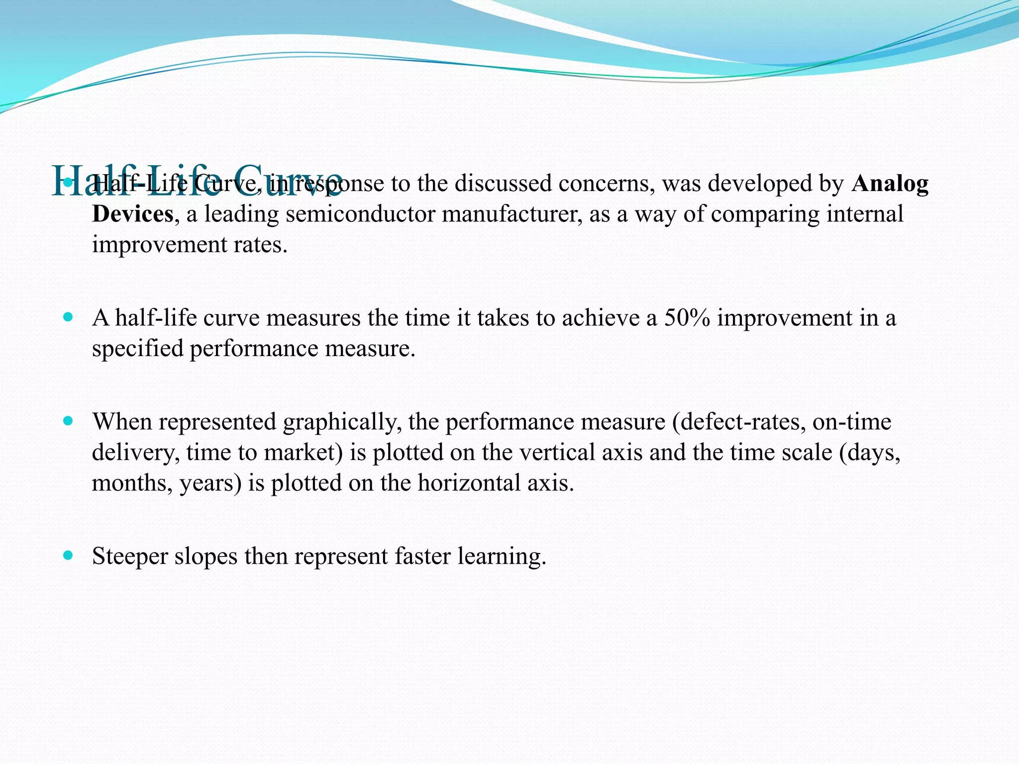 Half-Life Curve to the discussed concerns, was developed by Analog
 Half-Life Curve, in response
   Devices, a leading semiconductor manufacturer, as a way of comparing internal
   improvement rates.

 A half-life curve measures the time it takes to achieve a 50% improvement in a
  specified performance measure.

 When represented graphically, the performance measure (defect-rates, on-time
  delivery, time to market) is plotted on the vertical axis and the time scale (days,
  months, years) is plotted on the horizontal axis.

 Steeper slopes then represent faster learning.
 