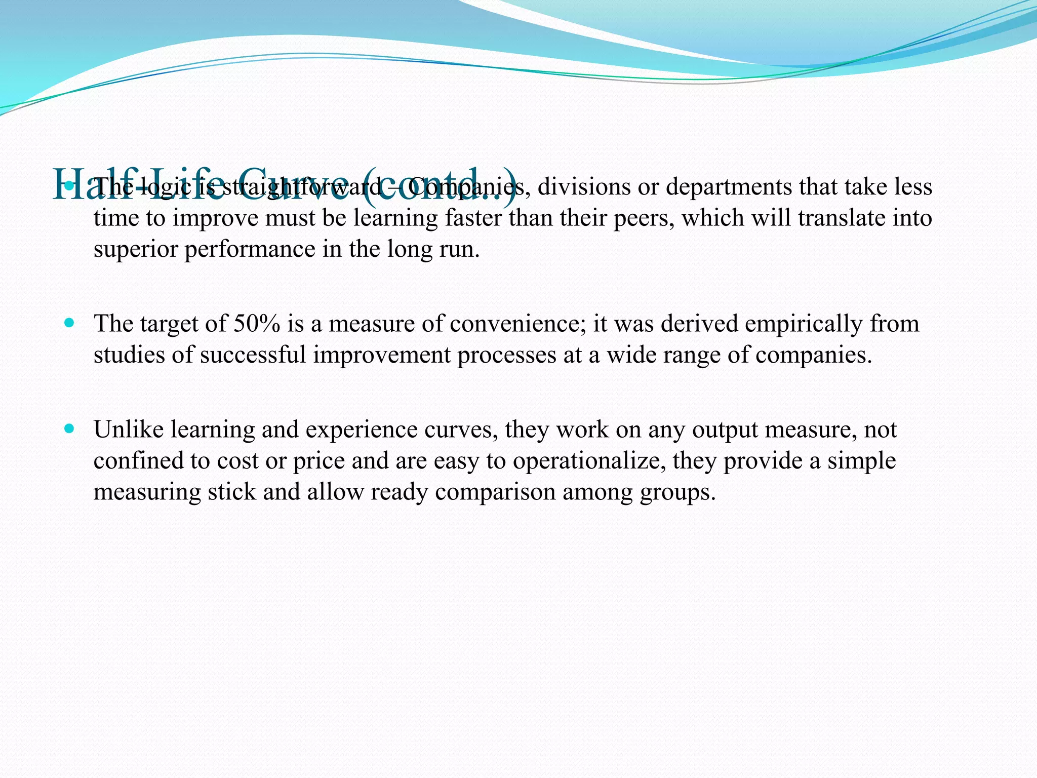Half-Lifestraightforward – Companies, divisions or departments that take less
 The logic is Curve (contd..)
   time to improve must be learning faster than their peers, which will translate into
   superior performance in the long run.

 The target of 50% is a measure of convenience; it was derived empirically from
  studies of successful improvement processes at a wide range of companies.

 Unlike learning and experience curves, they work on any output measure, not
  confined to cost or price and are easy to operationalize, they provide a simple
  measuring stick and allow ready comparison among groups.
 